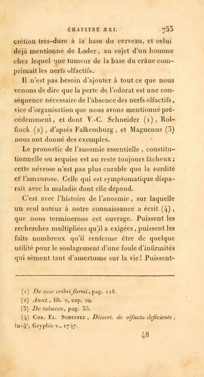 crétion très-dure à la base du cerveau, et celui déjà mentionné de Loder, au sujet d'un homme chez lequel une tumeur de la base du crâne com- primait les nerfs olfactifs. Il n'est pas besoin d'ajouter à tout ce que nous venons de dire que la perte de l'odorat est une con- séquence nécessaire de l'absence des nerfs olfactifs, vice d'organisation que nous avons mentionné pré- cédemment, et dont V.-C. Schneider (1) , Rol- fmck (2) , d'après Falkemburg, et Magnenus (3) nous ont donné des exemples. Le pronostic de l'anosmie essentielle , constitu- tionnelle ou acquise est au reste toujours fâcheux ; cette névrose n'est pas plus curable que la surdité etTamaurose. Celle qui est symptomatique dispa- raît avec la maladie dont elle dépend. C'est avec l'histoire de l'anosmie , sur laquelle un seul auteur à notre connaissance a écrit (4) , que nous terminerons cet ouvrage. Puissent les recherches multipliées qu'il a exigées , puissent les faits nombreux qu'il renferme être de quelque utilité pour le soulagement d'une foule d'infirmités qui sèment tant d'amertume sur la vie! Puissent- ( 1} De osse cribriformi, pag. 118, (2) Anat., lib. 2, cap. 20. (5) De tabacco, pag. 55. (4) Cnrv. El. Scheffel , Dissert, de olfactu déficiente, in-/j% Gryphis Y., 1717. 48