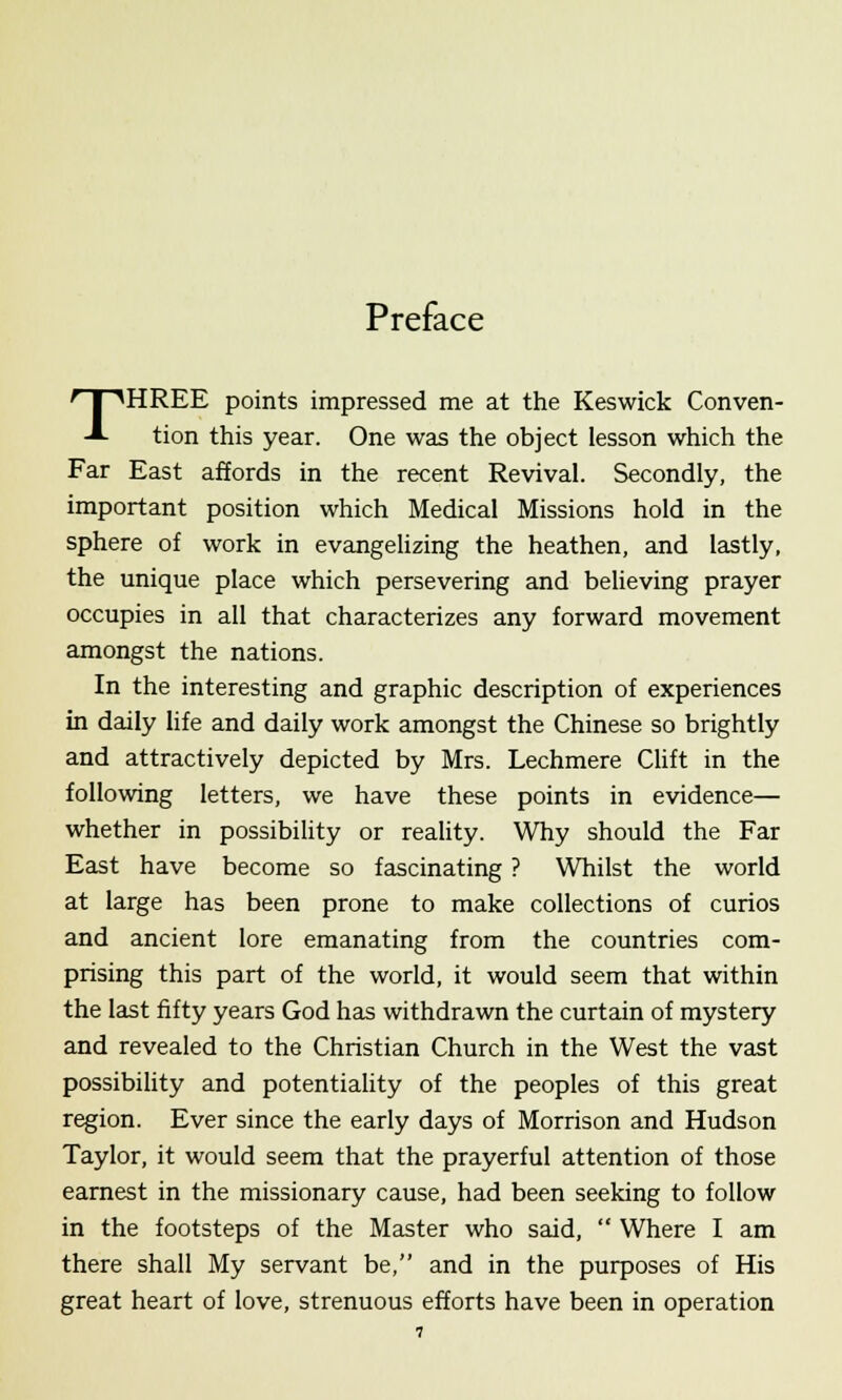 Preface THREE points impressed me at the Keswick Conven- tion this year. One was the object lesson which the Far East affords in the recent Revival. Secondly, the important position which Medical Missions hold in the sphere of work in evangelizing the heathen, and lastly, the unique place which persevering and believing prayer occupies in all that characterizes any forward movement amongst the nations. In the interesting and graphic description of experiences in daily life and daily work amongst the Chinese so brightly and attractively depicted by Mrs. Lechmere Clift in the following letters, we have these points in evidence— whether in possibility or reality. Why should the Far East have become so fascinating ? Whilst the world at large has been prone to make collections of curios and ancient lore emanating from the countries com- prising this part of the world, it would seem that within the last fifty years God has withdrawn the curtain of mystery and revealed to the Christian Church in the West the vast possibility and potentiality of the peoples of this great region. Ever since the early days of Morrison and Hudson Taylor, it would seem that the prayerful attention of those earnest in the missionary cause, had been seeking to follow in the footsteps of the Master who said,  Where I am there shall My servant be, and in the purposes of His great heart of love, strenuous efforts have been in operation