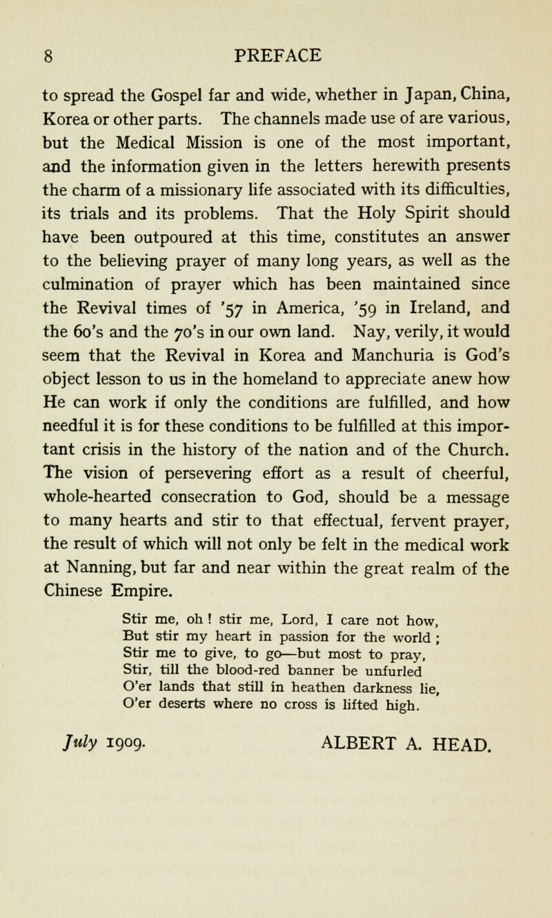 to spread the Gospel far and wide, whether in Japan, China, Korea or other parts. The channels made use of are various, but the Medical Mission is one of the most important, and the information given in the letters herewith presents the charm of a missionary life associated with its difficulties, its trials and its problems. That the Holy Spirit should have been outpoured at this time, constitutes an answer to the believing prayer of many long years, as well as the culmination of prayer which has been maintained since the Revival times of '57 in America, '59 in Ireland, and the 6o's and the 70's in our own land. Nay, verily, it would seem that the Revival in Korea and Manchuria is God's object lesson to us in the homeland to appreciate anew how He can work if only the conditions are fulfilled, and how needful it is for these conditions to be fulfilled at this impor- tant crisis in the history of the nation and of the Church. The vision of persevering effort as a result of cheerful, whole-hearted consecration to God, should be a message to many hearts and stir to that effectual, fervent prayer, the result of which will not only be felt in the medical work at Nanning, but far and near within the great realm of the Chinese Empire. Stir me, oh ! stir me, Lord, I care not how, But stir my heart in passion for the world ; Stir me to give, to go—but most to pray, Stir, till the blood-red banner be unfurled O'er lands that still in heathen darkness lie, O'er deserts where no cross is lifted high. July 1909. ALBERT A. HEAD.