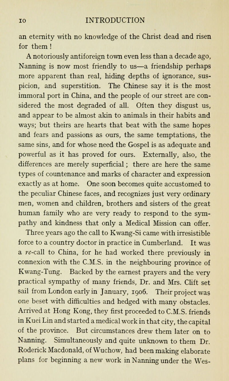 an eternity with no knowledge of the Christ dead and risen for them ! A notoriously antiforeign town even less than a decade ago, Nanning is now most friendly to us—a friendship perhaps more apparent than real, hiding depths of ignorance, sus- picion, and superstition. The Chinese say it is the most immoral port in China, and the people of our street are con- sidered the most degraded of all. Often they disgust us, and appear to be almost akin to animals in their habits and ways; but theirs are hearts that beat with the same hopes and fears and passions as ours, the same temptations, the same sins, and for whose need the Gospel is as adequate and powerful as it has proved for ours. Externally, also, the differences are merely superficial; there are here the same types of countenance and marks of character and expression exactly as at home. One soon becomes quite accustomed to the peculiar Chinese faces, and recognizes just very ordinary men, women and children, brothers and sisters of the great human family who are very ready to respond to the sym- pathy and kindness that only a Medical Mission can offer. Three years ago the call to Kwang-Si came with irresistible force to a country doctor in practice in Cumberland. It was a re-call to China, for he had worked there previously in connexion with the C.M.S. in the neighbouring province of Kwang-Tung. Backed by the earnest prayers and the very practical sympathy of many friends, Dr. and Mrs. Clift set sail from London early in January, 1906. Their project was one beset with difficulties and hedged with many obstacles. Arrived at Hong Kong, they first proceeded to C.M.S. friends in Kuei Lin and started a medical work in that city, the capital of the province. But circumstances drew them later on to Nanning. Simultaneously and quite unknown to them Dr. Roderick Macdonald, of Wuchow, had been making elaborate plans for beginning a new work in Nanning under the Wes-