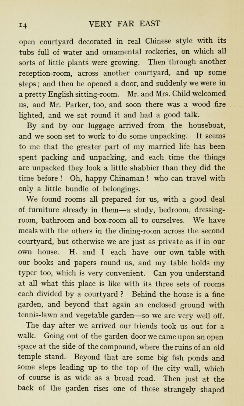 open courtyard decorated in real Chinese style with its tubs full of water and ornamental rockeries, on which all sorts of little plants were growing. Then through another reception-room, across another courtyard, and up some steps; and then he opened a door, and suddenly we were in a pretty English sitting-room. Mr. and Mrs. Child welcomed us, and Mr. Parker, too, and soon there was a wood fire lighted, and we sat round it and had a good talk. By and by our luggage arrived from the houseboat, and we soon set to work to do some unpacking. It seems to me that the greater part of my married life has been spent packing and unpacking, and each time the things are unpacked they look a little shabbier than they did the time before ! Oh, happy Chinaman ! who can travel with only a little bundle of belongings. We found rooms all prepared for us, with a good deal of furniture already in them—a study, bedroom, dressing- room, bathroom and box-room all to ourselves. We have meals with the others in the dining-room across the second courtyard, but otherwise we are just as private as if in our own house. H. and I each have our own table with our books and papers round us, and my table holds my typer too, which is very convenient. Can you understand at all what this place is like with its three sets of rooms each divided by a courtyard ? Behind the house is a fine garden, and beyond that again an enclosed ground with tennis-lawn and vegetable garden—so we are very well off. The day after we arrived our friends took us out for a walk. Going out of the garden door we came upon an open space at the side of the compound, where the ruins of an old temple stand. Beyond that are some big fish ponds and some steps leading up to the top of the city wall, which of course is as wide as a broad road. Then just at the back of the garden rises one of those strangely shaped
