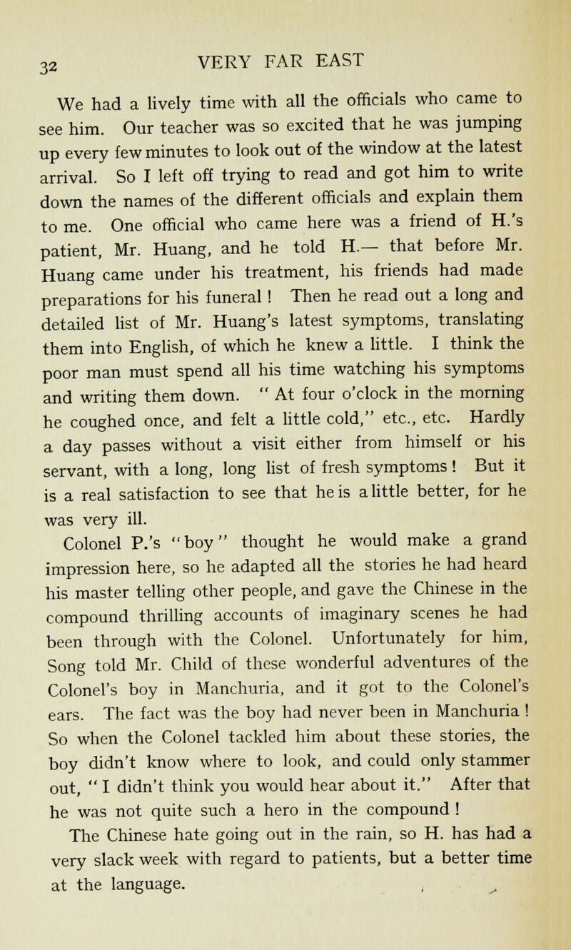 We had a lively time with all the officials who came to see him. Our teacher was so excited that he was jumping up every few minutes to look out of the window at the latest arrival. So I left off trying to read and got him to write down the names of the different officials and explain them to me. One official who came here was a friend of H.'s patient, Mr. Huang, and he told H.— that before Mr. Huang came under his treatment, his friends had made preparations for his funeral! Then he read out a long and detailed list of Mr. Huang's latest symptoms, translating them into English, of which he knew a little. I think the poor man must spend all his time watching his symptoms and writing them down.  At four o'clock in the morning he coughed once, and felt a little cold, etc., etc. Hardly a day passes without a visit either from himself or his servant, with a long, long list of fresh symptoms ! But it is a real satisfaction to see that he is a little better, for he was very ill. Colonel P.'s boy thought he would make a grand impression here, so he adapted all the stories he had heard his master telling other people, and gave the Chinese in the compound thrilling accounts of imaginary scenes he had been through with the Colonel. Unfortunately for him, Song told Mr. Child of these wonderful adventures of the Colonel's boy in Manchuria, and it got to the Colonel's ears. The fact was the boy had never been in Manchuria ! So when the Colonel tackled him about these stories, the boy didn't know where to look, and could only stammer out,  I didn't think you would hear about it. After that he was not quite such a hero in the compound ! The Chinese hate going out in the rain, so H. has had a very slack week with regard to patients, but a better time at the language. , ^