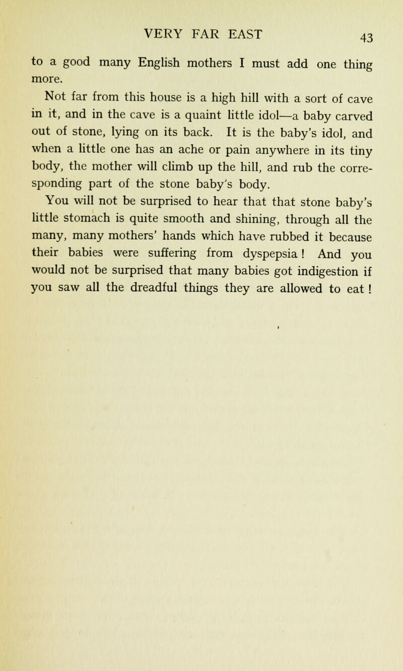 to a good many English mothers I must add one thing more. Not far from this house is a high hill with a sort of cave in it, and in the cave is a quaint little idol—a baby carved out of stone, lying on its back. It is the baby's idol, and when a little one has an ache or pain anywhere in its tiny body, the mother will climb up the hill, and rub the corre- sponding part of the stone baby's body. You will not be surprised to hear that that stone baby's little stomach is quite smooth and shining, through all the many, many mothers' hands which have rubbed it because their babies were suffering from dyspepsia! And you would not be surprised that many babies got indigestion if you saw all the dreadful things they are allowed to eat!