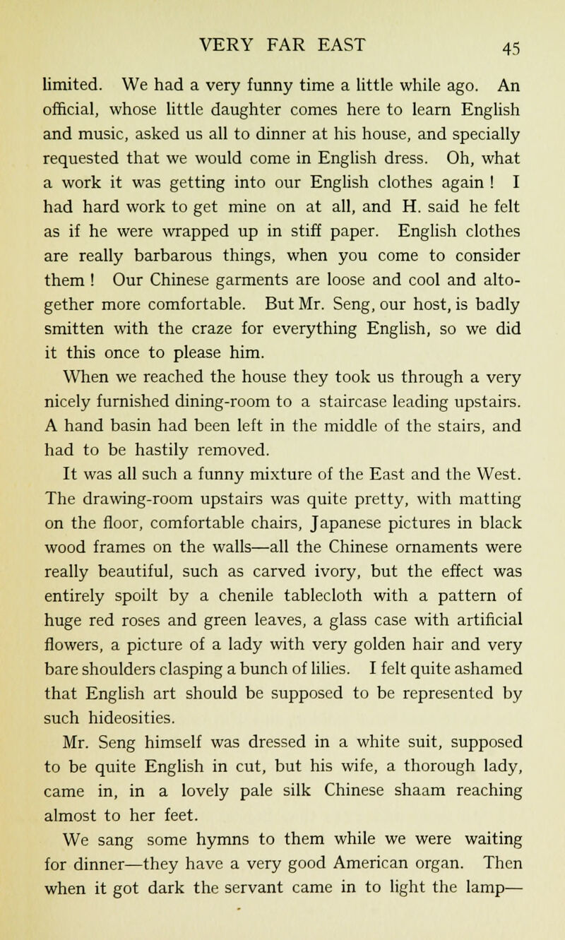 limited. We had a very funny time a little while ago. An official, whose little daughter comes here to learn English and music, asked us all to dinner at his house, and specially requested that we would come in English dress. Oh, what a work it was getting into our English clothes again ! I had hard work to get mine on at all, and H. said he felt as if he were wrapped up in stiff paper. English clothes are really barbarous things, when you come to consider them ! Our Chinese garments are loose and cool and alto- gether more comfortable. But Mr. Seng, our host, is badly smitten with the craze for everything English, so we did it this once to please him. When we reached the house they took us through a very nicely furnished dining-room to a staircase leading upstairs. A hand basin had been left in the middle of the stairs, and had to be hastily removed. It was all such a funny mixture of the East and the West. The drawing-room upstairs was quite pretty, with matting on the floor, comfortable chairs, Japanese pictures in black wood frames on the walls—all the Chinese ornaments were really beautiful, such as carved ivory, but the effect was entirely spoilt by a chenile tablecloth with a pattern of huge red roses and green leaves, a glass case with artificial flowers, a picture of a lady with very golden hair and very bare shoulders clasping a bunch of lilies. I felt quite ashamed that English art should be supposed to be represented by such hideosities. Mr. Seng himself was dressed in a white suit, supposed to be quite English in cut, but his wife, a thorough lady, came in, in a lovely pale silk Chinese shaam reaching almost to her feet. We sang some hymns to them while we were waiting for dinner—they have a very good American organ. Then when it got dark the servant came in to light the lamp—
