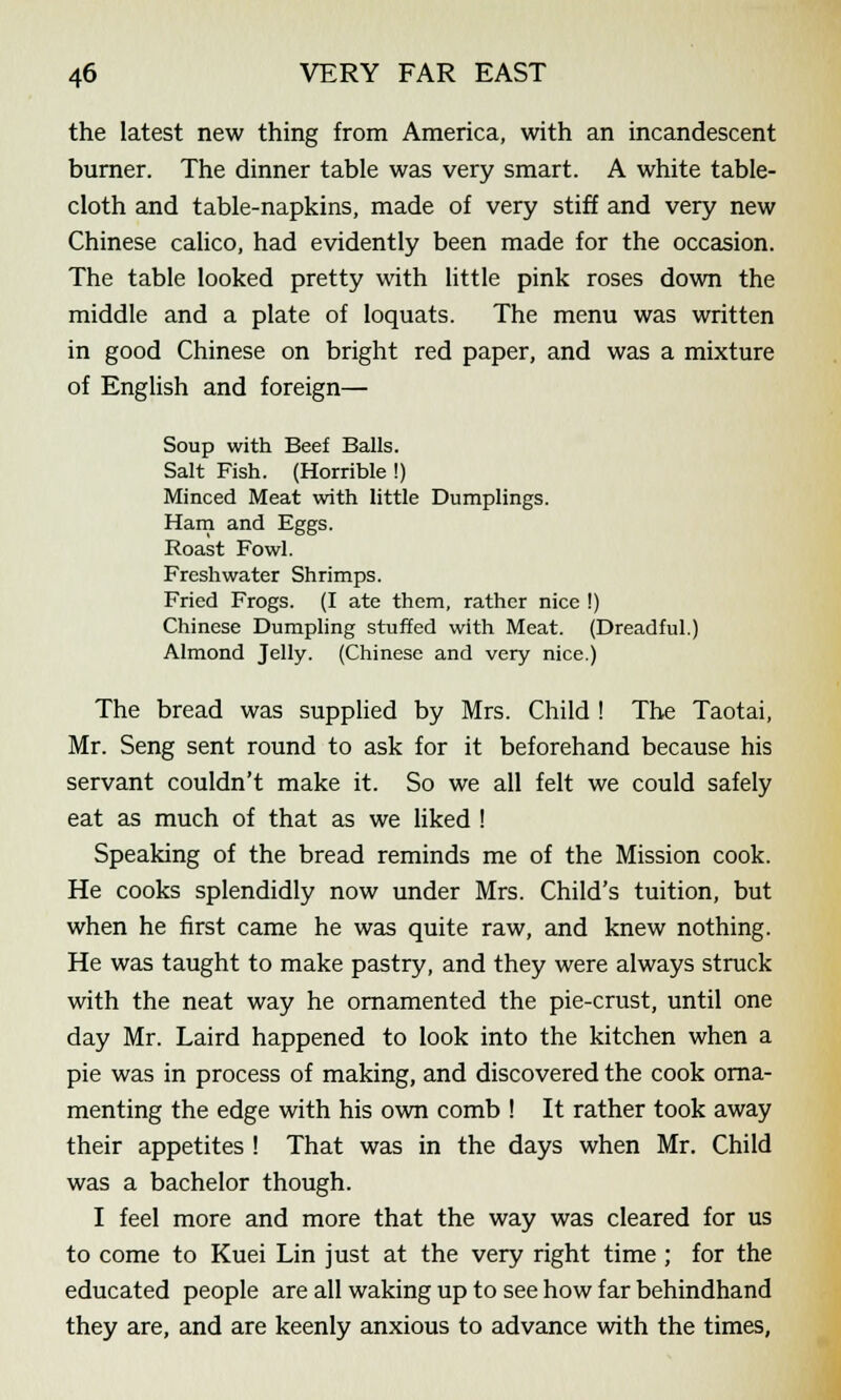 the latest new thing from America, with an incandescent burner. The dinner table was very smart. A white table- cloth and table-napkins, made of very stiff and very new Chinese calico, had evidently been made for the occasion. The table looked pretty with little pink roses down the middle and a plate of loquats. The menu was written in good Chinese on bright red paper, and was a mixture of English and foreign— Soup with Beef Balls. Salt Fish. (Horrible !) Minced Meat with little Dumplings. Ham and Eggs. Roast Fowl. Freshwater Shrimps. Fried Frogs. (I ate them, rather nice !) Chinese Dumpling stuffed with Meat. (Dreadful.) Almond Jelly. (Chinese and very nice.) The bread was supplied by Mrs. Child ! The Taotai, Mr. Seng sent round to ask for it beforehand because his servant couldn't make it. So we all felt we could safely eat as much of that as we liked ! Speaking of the bread reminds me of the Mission cook. He cooks splendidly now under Mrs. Child's tuition, but when he first came he was quite raw, and knew nothing. He was taught to make pastry, and they were always struck with the neat way he ornamented the pie-crust, until one day Mr. Laird happened to look into the kitchen when a pie was in process of making, and discovered the cook orna- menting the edge with his own comb ! It rather took away their appetites ! That was in the days when Mr. Child was a bachelor though. I feel more and more that the way was cleared for us to come to Kuei Lin just at the very right time ; for the educated people are all waking up to see how far behindhand they are, and are keenly anxious to advance with the times,