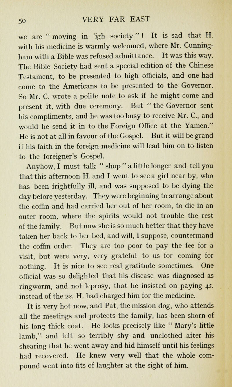 we are  moving in 'igh society  ! It is sad that H. with his medicine is warmly welcomed, where Mr. Cunning- ham with a Bible was refused admittance. It was this way. The Bible Society had sent a special edition of the Chinese Testament, to be presented to high officials, and one had come to the Americans to be presented to the Governor. So Mr. C. wrote a polite note to ask if he might come and present it, with due ceremony. But  the Governor sent his compliments, and he was too busy to receive Mr. C, and would he send it in to the Foreign Office at the Yamen. He is not at all in favour of the Gospel. But it will be grand if his faith in the foreign medicine will lead him on to listen to the foreigner's Gospel. Anyhow, I must talk  shop  a little longer and tell you that this afternoon H. and I went to see a girl near by, who has been frightfully ill, and was supposed to be dying the day before yesterday. They were beginning to arrange about the coffin and had carried her out of her room, to die in an outer room, where the spirits would not trouble the rest of the family. But now she is so much better that they have taken her back to her bed, and will, I suppose, countermand the coffin order. They are too poor to pay the fee for a visit, but were very, very grateful to us for coming for nothing. It is nice to see real gratitude sometimes. One official was so delighted that his disease was diagnosed as ringworm, and not leprosy, that he insisted on paying 4s. instead of the 2s. H. had charged him for the medicine. It is very hot now, and Pat, the mission dog, who attends all the meetings and protects the family, has been shorn of his long thick coat. He looks precisely like  Mary's little lamb, and felt so terribly shy and unclothed after his shearing that he went away and hid himself until his feelings had recovered. He knew very well that the whole com- pound went into fits of laughter at the sight of him.