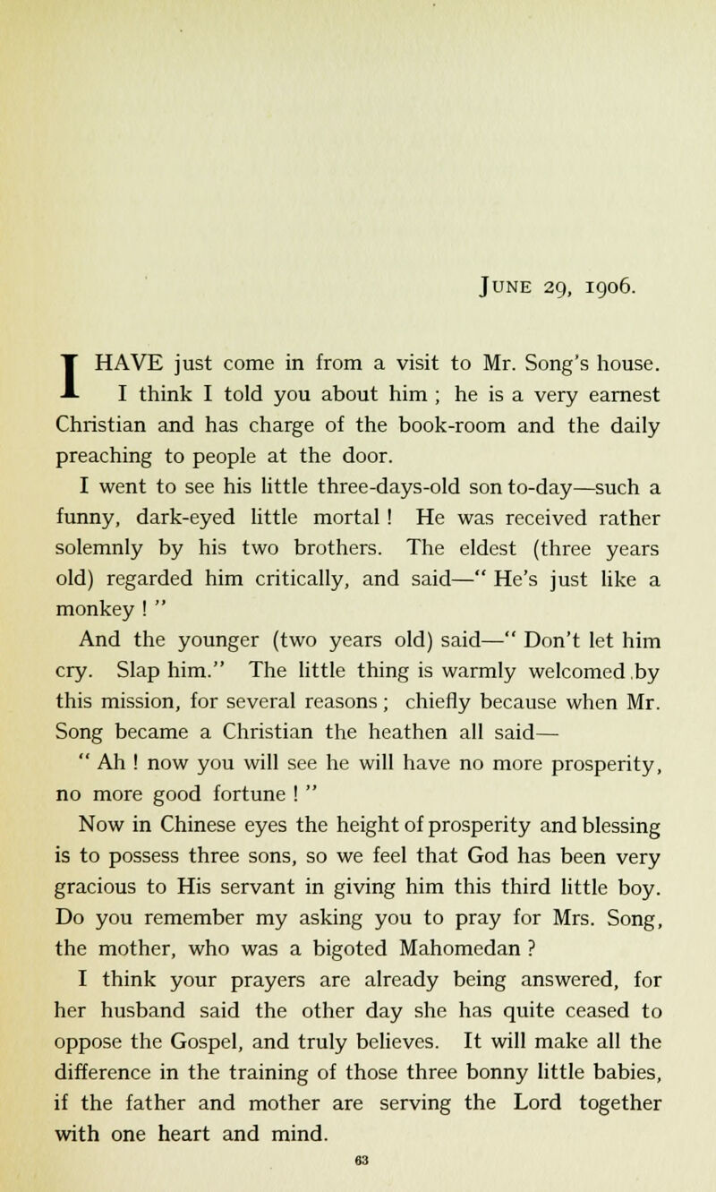 June 29, 1906. I HAVE just come in from a visit to Mr. Song's house. I think I told you about him ; he is a very earnest Christian and has charge of the book-room and the daily preaching to people at the door. I went to see his little three-days-old son to-day—such a funny, dark-eyed little mortal ! He was received rather solemnly by his two brothers. The eldest (three years old) regarded him critically, and said— He's just like a monkey !  And the younger (two years old) said— Don't let him cry. Slap him. The little thing is warmly welcomed by this mission, for several reasons; chiefly because when Mr. Song became a Christian the heathen all said—  Ah ! now you will see he will have no more prosperity, no more good fortune !  Now in Chinese eyes the height of prosperity and blessing is to possess three sons, so we feel that God has been very gracious to His servant in giving him this third little boy. Do you remember my asking you to pray for Mrs. Song, the mother, who was a bigoted Mahomedan ? I think your prayers are already being answered, for her husband said the other day she has quite ceased to oppose the Gospel, and truly believes. It will make all the difference in the training of those three bonny little babies, if the father and mother are serving the Lord together with one heart and mind.