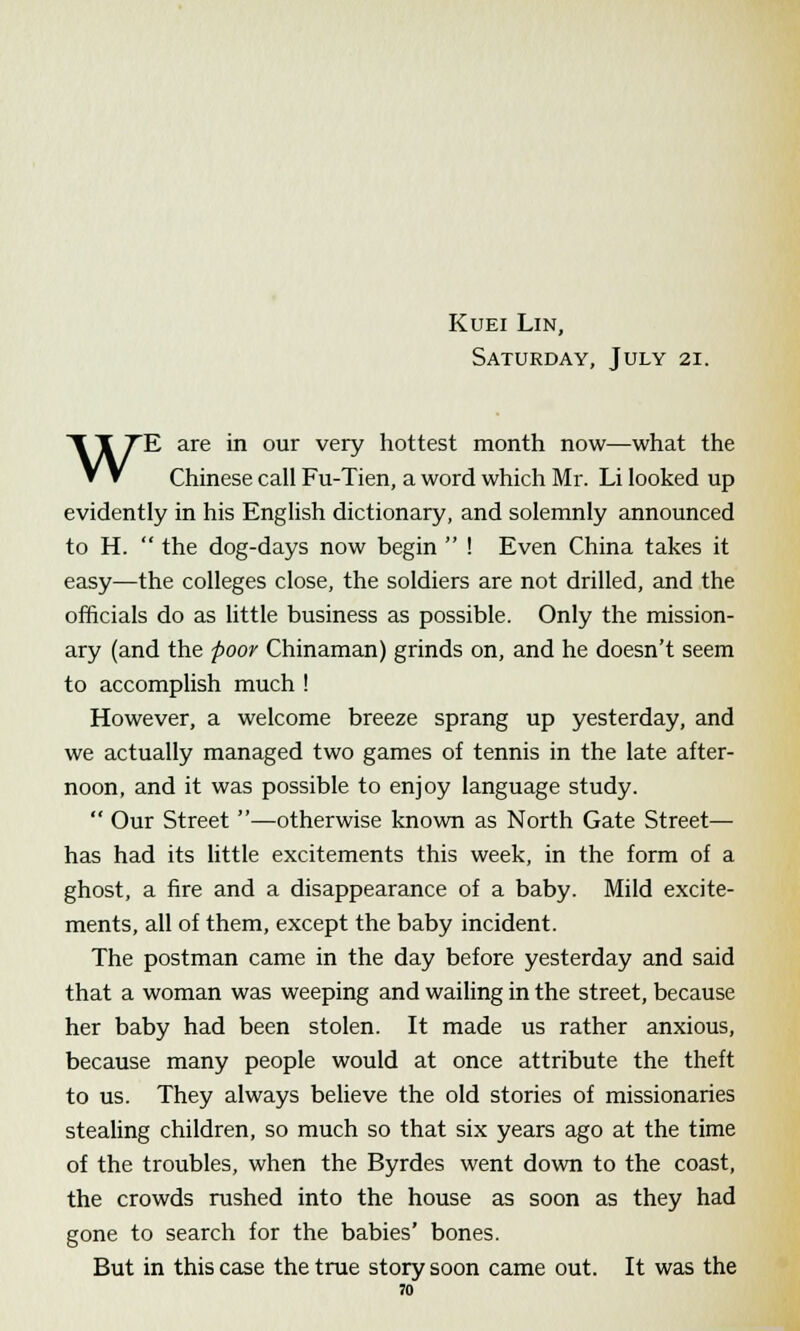 Kuei Lin, Saturday, July 21. WE are in our very hottest month now—what the Chinese call Fu-Tien, a word which Mr. Li looked up evidently in his English dictionary, and solemnly announced to H.  the dog-days now begin  ! Even China takes it easy—the colleges close, the soldiers are not drilled, and the officials do as little business as possible. Only the mission- ary (and the poor Chinaman) grinds on, and he doesn't seem to accomplish much ! However, a welcome breeze sprang up yesterday, and we actually managed two games of tennis in the late after- noon, and it was possible to enjoy language study.  Our Street —otherwise known as North Gate Street— has had its little excitements this week, in the form of a ghost, a fire and a disappearance of a baby. Mild excite- ments, all of them, except the baby incident. The postman came in the day before yesterday and said that a woman was weeping and wailing in the street, because her baby had been stolen. It made us rather anxious, because many people would at once attribute the theft to us. They always believe the old stories of missionaries stealing children, so much so that six years ago at the time of the troubles, when the Byrdes went down to the coast, the crowds rushed into the house as soon as they had gone to search for the babies' bones. But in this case the true story soon came out. It was the