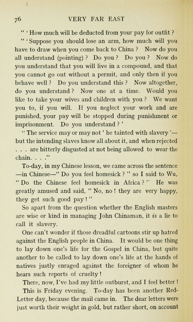  ' How much will be deducted from your pay for outfit ?  ' Suppose you should lose an arm, how much will you have to draw when you come back to China ? Now do you all understand (pointing) ? Do you ? Do you ? Now do you understand that you will live in a compound, and that you cannot go out without a permit, and only then if you behave well ? Do you understand this ? Now altogether, do you understand ? Now one at a time. Would you like to take your wives and children with you ? We want you to, if you will. If you neglect your work and are punished, your pay will be stopped during punishment or imprisonment. Do you understand ? '  The service may or may not' be tainted with slavery '— but the intending slaves know all about it, and when rejected . . . are bitterly disgusted at not being allowed to wear the chain. . . . To-day, in my Chinese lesson, we came across the sentence —in Chinese— Do you feel homesick ?  so I said to Wu, Do the Chinese feel homesick in Africa? He was greatly amused and said,  No, no ! they are very happy, they get such good pay !  So apart from the question whether the English masters are wise or kind in managing John Chinaman, it is a lie to call it slavery. One can't wonder if those dreadful cartoons stir up hatred against the English people in China. It would be one thing to lay down one's life for the Gospel in China, but quite another to be called to lay down one's life at the hands of natives justly enraged against the foreigner of whom he hears such reports of cruelty ! There, now, I've had my little outburst, and I feel better ! This is Friday evening. To-day has been another Red- Letter day, because the mail came in. The dear letters were just worth their weight in gold, but rather short, on account