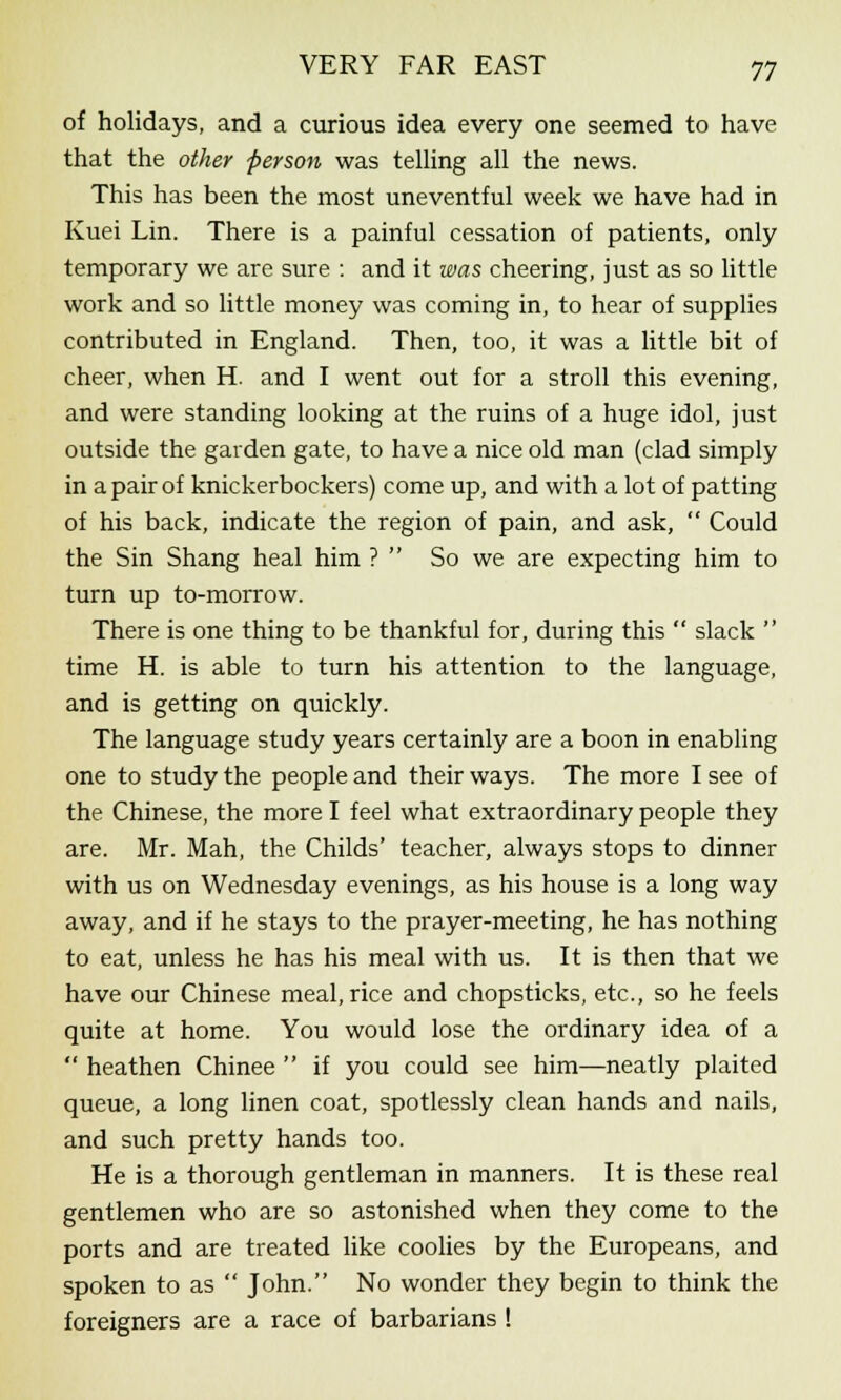 of holidays, and a curious idea every one seemed to have that the other person was telling all the news. This has been the most uneventful week we have had in Kuei Lin. There is a painful cessation of patients, only temporary we are sure : and it was cheering, just as so little work and so little money was coming in, to hear of supplies contributed in England. Then, too, it was a little bit of cheer, when H. and I went out for a stroll this evening, and were standing looking at the ruins of a huge idol, just outside the garden gate, to have a nice old man (clad simply in a pair of knickerbockers) come up, and with a lot of patting of his back, indicate the region of pain, and ask,  Could the Sin Shang heal him ?  So we are expecting him to turn up to-morrow. There is one thing to be thankful for, during this  slack  time H. is able to turn his attention to the language, and is getting on quickly. The language study years certainly are a boon in enabling one to study the people and their ways. The more I see of the Chinese, the more I feel what extraordinary people they are. Mr. Mah, the Childs' teacher, always stops to dinner with us on Wednesday evenings, as his house is a long way away, and if he stays to the prayer-meeting, he has nothing to eat, unless he has his meal with us. It is then that we have our Chinese meal, rice and chopsticks, etc., so he feels quite at home. You would lose the ordinary idea of a  heathen Chinee  if you could see him—neatly plaited queue, a long linen coat, spotlessly clean hands and nails, and such pretty hands too. He is a thorough gentleman in manners. It is these real gentlemen who are so astonished when they come to the ports and are treated like coolies by the Europeans, and spoken to as  John. No wonder they begin to think the foreigners are a race of barbarians !