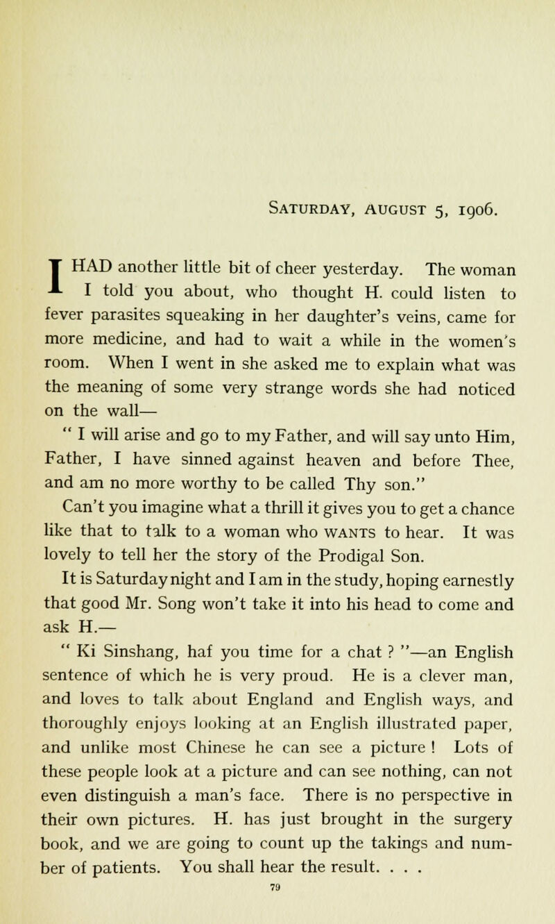 Saturday, august 5, 1906. T HAD another little bit of cheer yesterday. The woman A I told you about, who thought H. could listen to fever parasites squeaking in her daughter's veins, came for more medicine, and had to wait a while in the women's room. When I went in she asked me to explain what was the meaning of some very strange words she had noticed on the wall—  I will arise and go to my Father, and will say unto Him, Father, I have sinned against heaven and before Thee, and am no more worthy to be called Thy son. Can't you imagine what a thrill it gives you to get a chance like that to talk to a woman who wants to hear. It was lovely to tell her the story of the Prodigal Son. It is Saturday night and I am in the study, hoping earnestly that good Mr. Song won't take it into his head to come and ask H.—  Ki Sinshang, haf you time for a chat ? —an English sentence of which he is very proud. He is a clever man, and loves to talk about England and English ways, and thoroughly enjoys looking at an English illustrated paper, and unlike most Chinese he can see a picture ! Lots of these people look at a picture and can see nothing, can not even distinguish a man's face. There is no perspective in their own pictures. H. has just brought in the surgery book, and we are going to count up the takings and num- ber of patients. You shall hear the result. . . .