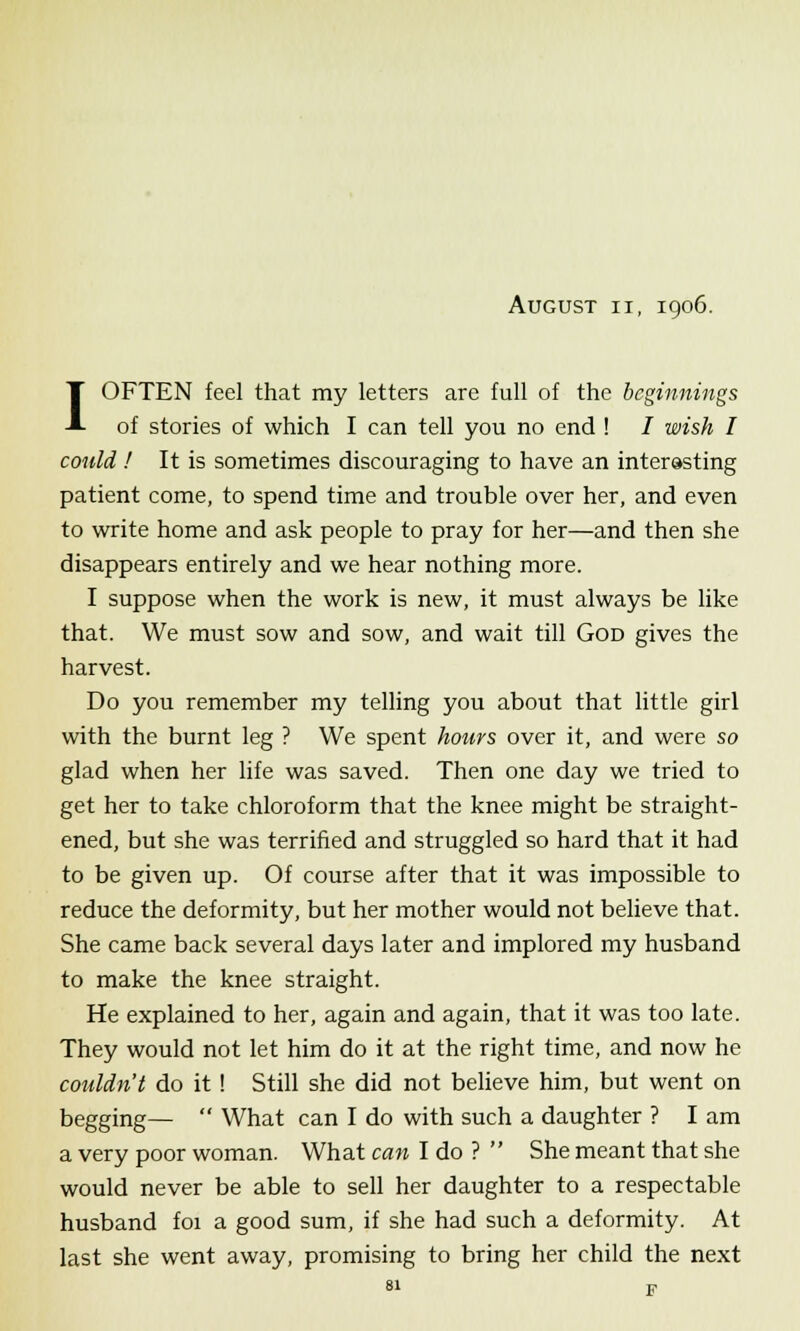 August ii, 1906. I OFTEN feel that my letters are full of the beginnings of stories of which I can tell you no end ! / wish I could ! It is sometimes discouraging to have an interesting patient come, to spend time and trouble over her, and even to write home and ask people to pray for her—and then she disappears entirely and we hear nothing more. I suppose when the work is new, it must always be like that. We must sow and sow, and wait till God gives the harvest. Do you remember my telling you about that little girl with the burnt leg ? We spent hours over it, and were so glad when her life was saved. Then one day we tried to get her to take chloroform that the knee might be straight- ened, but she was terrified and struggled so hard that it had to be given up. Of course after that it was impossible to reduce the deformity, but her mother would not believe that. She came back several days later and implored my husband to make the knee straight. He explained to her, again and again, that it was too late. They would not let him do it at the right time, and now he couldn't do it ! Still she did not believe him, but went on begging—  What can I do with such a daughter ? I am a very poor woman. What can I do ?  She meant that she would never be able to sell her daughter to a respectable husband foi a good sum, if she had such a deformity. At last she went away, promising to bring her child the next