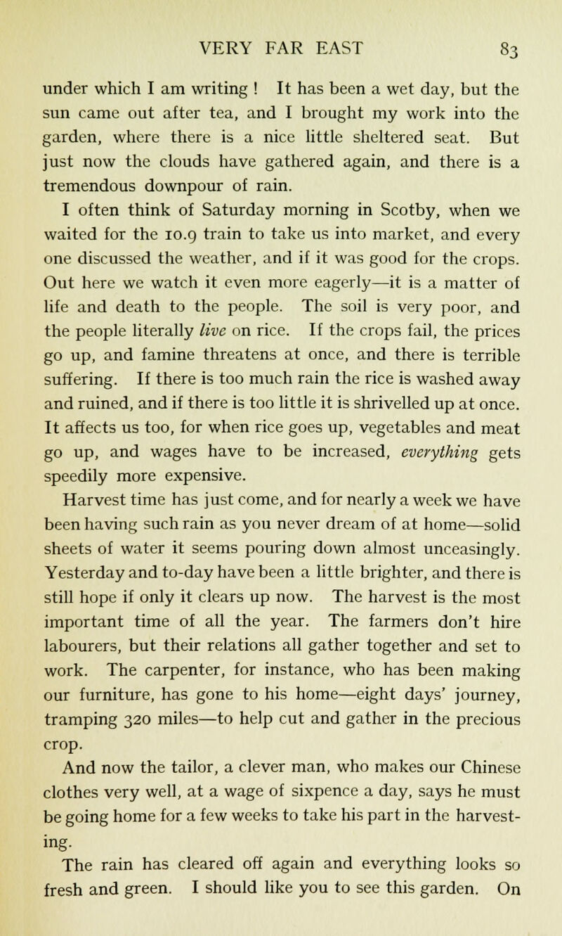 under which I am writing ! It has been a wet day, but the sun came out after tea, and I brought my work into the garden, where there is a nice little sheltered seat. But just now the clouds have gathered again, and there is a tremendous downpour of rain. I often think of Saturday morning in Scotby, when we waited for the 10.9 train to take us into market, and every one discussed the weather, and if it was good for the crops. Out here we watch it even more eagerly—it is a matter of life and death to the people. The soil is very poor, and the people literally live on rice. If the crops fail, the prices go up, and famine threatens at once, and there is terrible suffering. If there is too much rain the rice is washed away and ruined, and if there is too little it is shrivelled up at once. It affects us too, for when rice goes up, vegetables and meat go up, and wages have to be increased, everything gets speedily more expensive. Harvest time has just come, and for nearly a week we have been having such rain as you never dream of at home—solid sheets of water it seems pouring down almost unceasingly. Yesterday and to-day have been a little brighter, and there is still hope if only it clears up now. The harvest is the most important time of all the year. The farmers don't hire labourers, but their relations all gather together and set to work. The carpenter, for instance, who has been making our furniture, has gone to his home—eight days' journey, tramping 320 miles—to help cut and gather in the precious crop. And now the tailor, a clever man, who makes our Chinese clothes very well, at a wage of sixpence a day, says he must be going home for a few weeks to take his part in the harvest- ing. The rain has cleared off again and everything looks so fresh and green. I should like you to see this garden. On