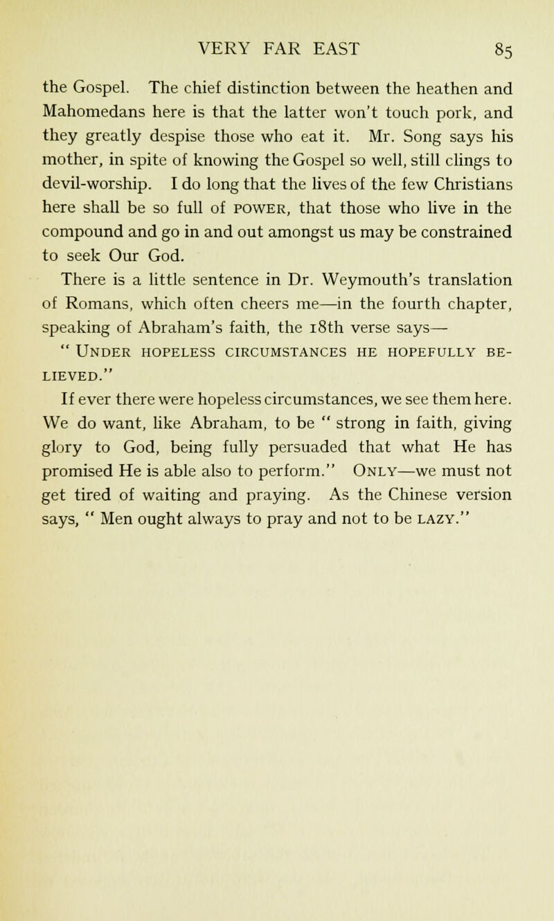 the Gospel. The chief distinction between the heathen and Mahomedans here is that the latter won't touch pork, and they greatly despise those who eat it. Mr. Song says his mother, in spite of knowing the Gospel so well, still clings to devil-worship. I do long that the lives of the few Christians here shall be so full of power, that those who live in the compound and go in and out amongst us may be constrained to seek Our God. There is a little sentence in Dr. Weymouth's translation of Romans, which often cheers me—in the fourth chapter, speaking of Abraham's faith, the 18th verse says—  Under hopeless circumstances he hopefully be- lieved. If ever there were hopeless circumstances, we see them here. We do want, like Abraham, to be  strong in faith, giving glory to God, being fully persuaded that what He has promised He is able also to perform. Only—we must not get tired of waiting and praying. As the Chinese version says,  Men ought always to pray and not to be lazy.