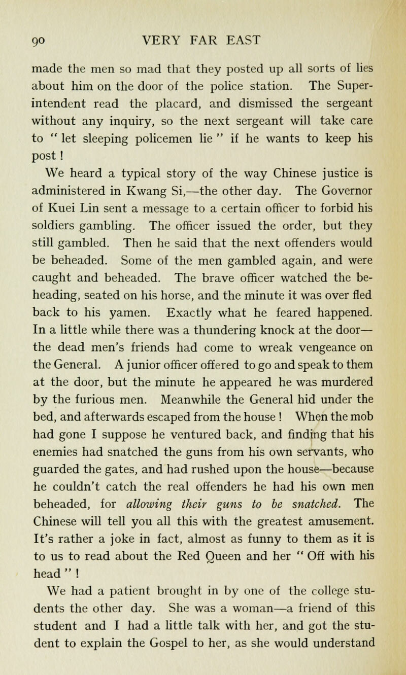 made the men so mad that they posted up all sorts of lies about him on the door of the police station. The Super- intendent read the placard, and dismissed the sergeant without any inquiry, so the next sergeant will take care to  let sleeping policemen lie  if he wants to keep his post! We heard a typical story of the way Chinese justice is administered in Kwang Si,—the other day. The Governor of Kuei Lin sent a message to a certain officer to forbid his soldiers gambling. The officer issued the order, but they still gambled. Then he said that the next offenders would be beheaded. Some of the men gambled again, and were caught and beheaded. The brave officer watched the be- heading, seated on his horse, and the minute it was over fled back to his yamen. Exactly what he feared happened. In a little while there was a thundering knock at the door— the dead men's friends had come to wreak vengeance on the General. A junior officer offered to go and speak to them at the door, but the minute he appeared he was murdered by the furious men. Meanwhile the General hid under the bed, and afterwards escaped from the house ! When the mob had gone I suppose he ventured back, and finding that his enemies had snatched the guns from his own servants, who guarded the gates, and had rushed upon the house—because he couldn't catch the real offenders he had his own men beheaded, for allowing their guns to be snatched. The Chinese will tell you all this with the greatest amusement. It's rather a joke in fact, almost as funny to them as it is to us to read about the Red Queen and her  Off with his head  ! We had a patient brought in by one of the college stu- dents the other day. She was a woman—a friend of this student and I had a little talk with her, and got the stu- dent to explain the Gospel to her, as she would understand