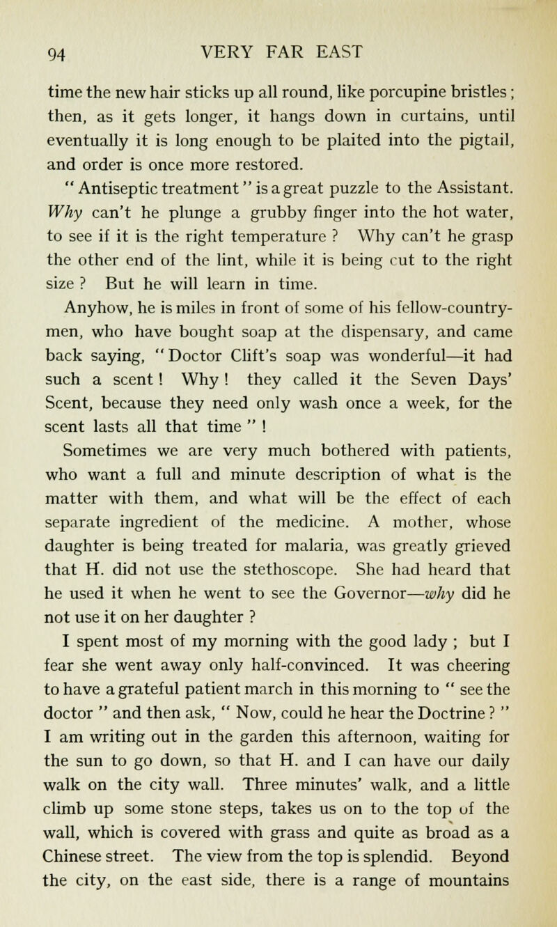 time the new hair sticks up all round, like porcupine bristles ; then, as it gets longer, it hangs down in curtains, until eventually it is long enough to be plaited into the pigtail, and order is once more restored.  Antiseptic treatment is a great puzzle to the Assistant. Why can't he plunge a grubby finger into the hot water, to see if it is the right temperature ? Why can't he grasp the other end of the lint, while it is being cut to the right size ? But he will learn in time. Anyhow, he is miles in front of some of his fellow-country- men, who have bought soap at the dispensary, and came back saying,  Doctor Cliffs soap was wonderful—it had such a scent! Why! they called it the Seven Days' Scent, because they need only wash once a week, for the scent lasts all that time  ! Sometimes we are very much bothered with patients, who want a full and minute description of what is the matter with them, and what will be the effect of each separate ingredient of the medicine. A mother, whose daughter is being treated for malaria, was greatly grieved that H. did not use the stethoscope. She had heard that he used it when he went to see the Governor—why did he not use it on her daughter ? I spent most of my morning with the good lady ; but I fear she went away only half-convinced. It was cheering to have a grateful patient march in this morning to  see the doctor  and then ask,  Now, could he hear the Doctrine ?  I am writing out in the garden this afternoon, waiting for the sun to go down, so that H. and I can have our daily walk on the city wall. Three minutes' walk, and a little climb up some stone steps, takes us on to the top uf the wall, which is covered with grass and quite as broad as a Chinese street. The view from the top is splendid. Beyond the city, on the east side, there is a range of mountains