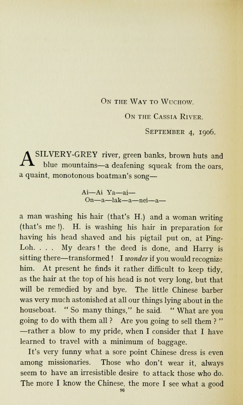 On the Way to Wuchow. On the Cassia River. September 4, 1906. A SILVERY-GREY river, green banks, brown huts and -f~V blue mountains—a deafening squeak from the oars, a quaint, monotonous boatman's song— Ai—Ai Ya—ai— On—a—lak—a—nei—a— a man washing his hair (that's H.) and a woman writing (that's me !). H. is washing his hair in preparation for having his head shaved and his pigtail put on, at Ping- Loh. . . . My dears ! the deed is done, and Harry is sitting there—transformed ! I wonder if you would recognize him. At present he finds it rather difficult to keep tidy, as the hair at the top of his head is not very long, but that will be remedied by and bye. The little Chinese barber was very much astonished at all our things lying about in the houseboat.  So many things, he said.  What are you going to do with them all ? Are you going to sell them ?  —rather a blow to my pride, when I consider that I have learned to travel with a minimum of baggage. It's very funny what a sore point Chinese dress is even among missionaries. Those who don't wear it, always seem to have an irresistible desire to attack those who do. The more I know the Chinese, the more I see what a good