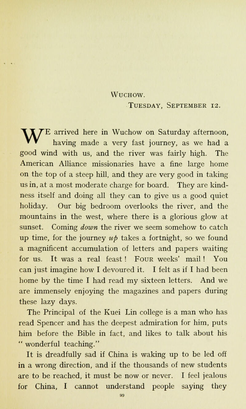 Tuesday, September 12. WE arrived here in Wuchow on Saturday afternoon, having made a very fast journey, as we had a good wind with us, and the river was fairly high. The American Alliance missionaries have a fine large home on the top of a steep hill, and they are very good in taking us in, at a most moderate charge for board. They are kind- ness itself and doing all they can to give us a good quiet holiday. Our big bedroom overlooks the river, and the mountains in the west, where there is a glorious glow at sunset. Coming down the river we seem somehow to catch up time, for the journey up takes a fortnight, so we found a magnificent accumulation of letters and papers waiting for us. It was a real feast ! Four weeks' mail ! You can just imagine how I devoured it. I felt as if I had been home by the time I had read my sixteen letters. And we are immensely enjoying the magazines and papers during these lazy days. The Principal of the Kuei Lin college is a man who has read Spencer and has the deepest admiration for him, puts him before the Bible in fact, and likes to talk about his  wonderful teaching. It is dreadfully sad if China is waking up to be led off in a wrong direction, and if the thousands of new students are to be reached, it must be now or never. I feel jealous for China, I cannot understand people saying they