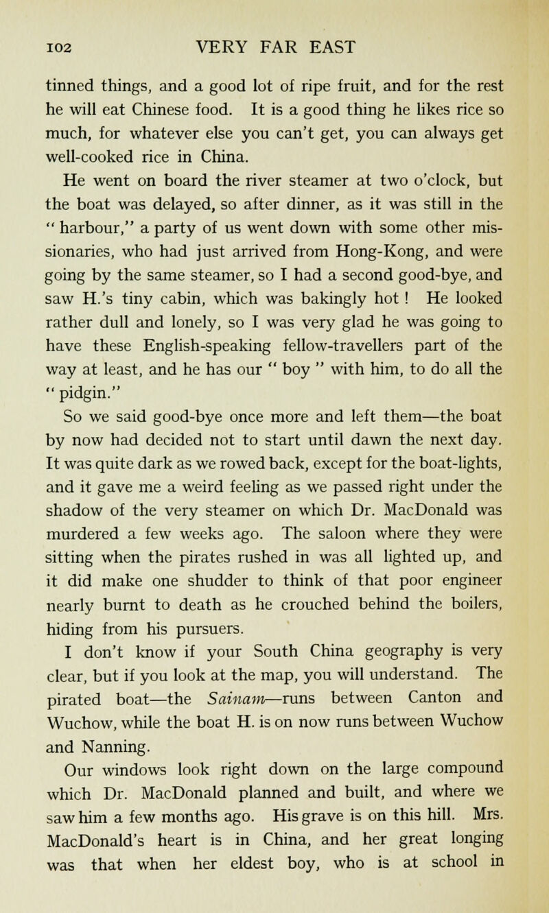 tinned things, and a good lot of ripe fruit, and for the rest he will eat Chinese food. It is a good thing he likes rice so much, for whatever else you can't get, you can always get well-cooked rice in China. He went on board the river steamer at two o'clock, but the boat was delayed, so after dinner, as it was still in the  harbour, a party of us went down with some other mis- sionaries, who had just arrived from Hong-Kong, and were going by the same steamer, so I had a second good-bye, and saw H.'s tiny cabin, which was bakingly hot ! He looked rather dull and lonely, so I was very glad he was going to have these English-speaking fellow-travellers part of the way at least, and he has our  boy  with him, to do all the  pidgin. So we said good-bye once more and left them—the boat by now had decided not to start until dawn the next day. It was quite dark as we rowed back, except for the boat-lights, and it gave me a weird feeling as we passed right under the shadow of the very steamer on which Dr. MacDonald was murdered a few weeks ago. The saloon where they were sitting when the pirates rushed in was all lighted up, and it did make one shudder to think of that poor engineer nearly burnt to death as he crouched behind the boilers, hiding from his pursuers. I don't know if your South China geography is very clear, but if you look at the map, you will understand. The pirated boat—the Sainam—runs between Canton and Wuchow, while the boat H. is on now runs between Wuchow and Nanning. Our windows look right down on the large compound which Dr. MacDonald planned and built, and where we saw him a few months ago. His grave is on this hill. Mrs. MacDonald's heart is in China, and her great longing was that when her eldest boy, who is at school in