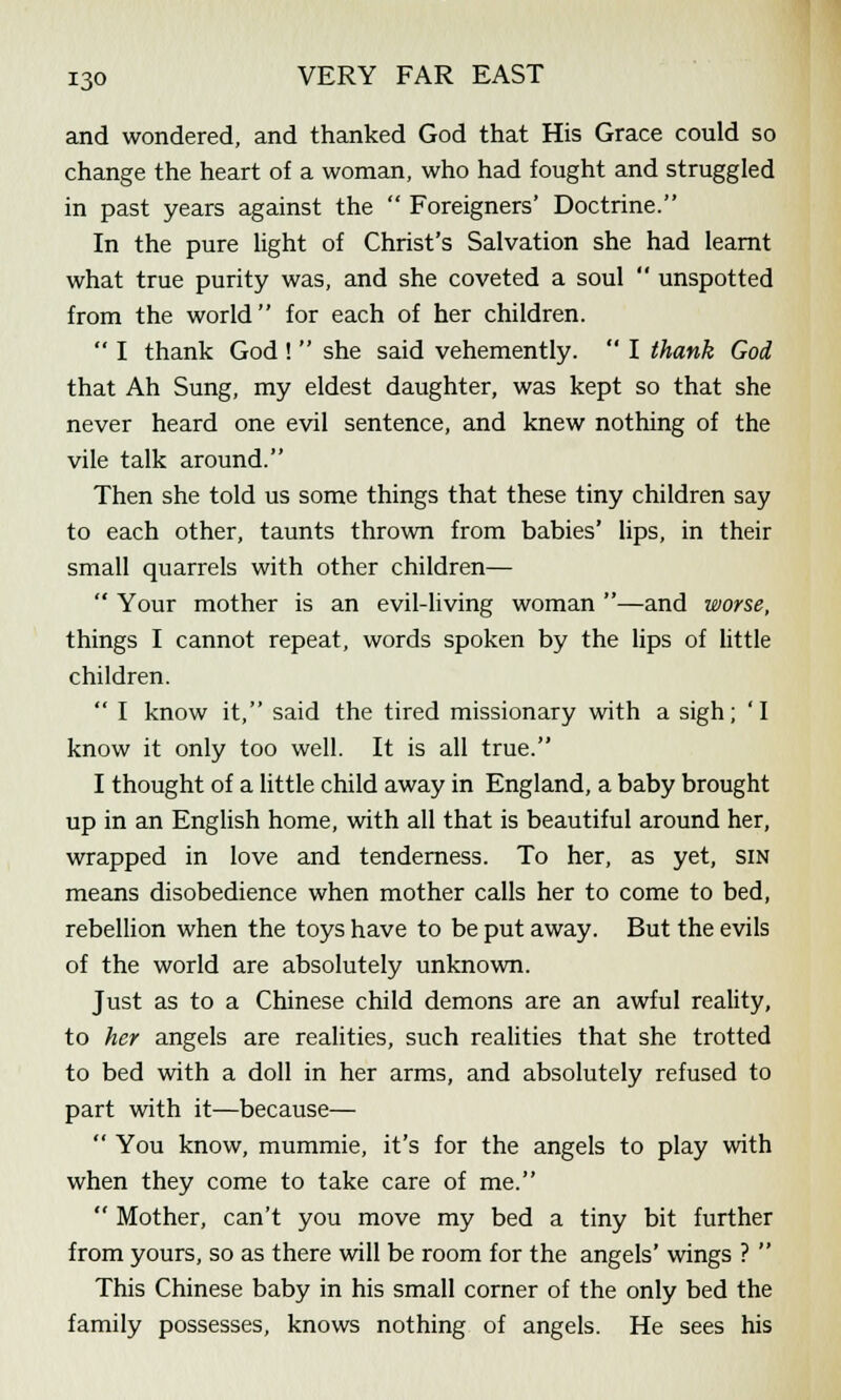 and wondered, and thanked God that His Grace could so change the heart of a woman, who had fought and struggled in past years against the  Foreigners' Doctrine. In the pure light of Christ's Salvation she had learnt what true purity was, and she coveted a soul  unspotted from the world for each of her children.  I thank God !  she said vehemently.  I thank God that Ah Sung, my eldest daughter, was kept so that she never heard one evil sentence, and knew nothing of the vile talk around. Then she told us some things that these tiny children say to each other, taunts thrown from babies' lips, in their small quarrels with other children—  Your mother is an evil-living woman —and worse, things I cannot repeat, words spoken by the lips of little children.  I know it, said the tired missionary with a sigh; 'I know it only too well. It is all true. I thought of a little child away in England, a baby brought up in an English home, with all that is beautiful around her, wrapped in love and tenderness. To her, as yet, sin means disobedience when mother calls her to come to bed, rebellion when the toys have to be put away. But the evils of the world are absolutely unknown. Just as to a Chinese child demons are an awful reality, to her angels are realities, such realities that she trotted to bed with a doll in her arms, and absolutely refused to part with it—because—  You know, mummie, it's for the angels to play with when they come to take care of me.  Mother, can't you move my bed a tiny bit further from yours, so as there will be room for the angels' wings ?  This Chinese baby in his small corner of the only bed the family possesses, knows nothing of angels. He sees his