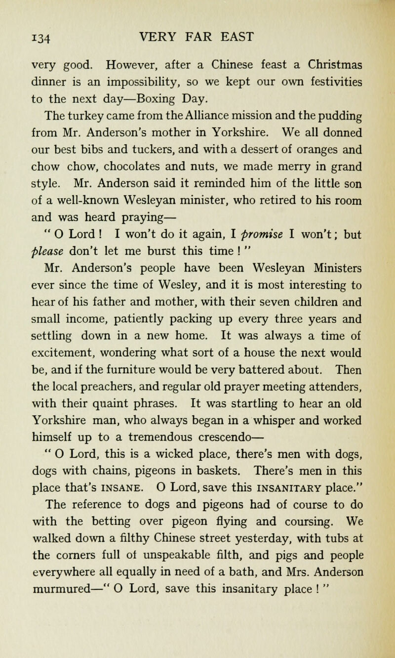very good. However, after a Chinese feast a Christmas dinner is an impossibility, so we kept our own festivities to the next day—Boxing Day. The turkey came from the Alliance mission and the pudding from Mr. Anderson's mother in Yorkshire. We all donned our best bibs and tuckers, and with a dessert of oranges and chow chow, chocolates and nuts, we made merry in grand style. Mr. Anderson said it reminded him of the little son of a well-known Wesleyan minister, who retired to his room and was heard praying—  O Lord ! I won't do it again, I promise I won't; but please don't let me burst this time !  Mr. Anderson's people have been Wesleyan Ministers ever since the time of Wesley, and it is most interesting to hear of his father and mother, with their seven children and small income, patiently packing up every three years and settling down in a new home. It was always a time of excitement, wondering what sort of a house the next would be, and if the furniture would be very battered about. Then the local preachers, and regular old prayer meeting attenders, with their quaint phrases. It was startling to hear an old Yorkshire man, who always began in a whisper and worked himself up to a tremendous crescendo—  O Lord, this is a wicked place, there's men with dogs, dogs with chains, pigeons in baskets. There's men in this place that's insane. O Lord, save this insanitary place. The reference to dogs and pigeons had of course to do with the betting over pigeon flying and coursing. We walked down a filthy Chinese street yesterday, with tubs at the corners full of unspeakable filth, and pigs and people everywhere all equally in need of a bath, and Mrs. Anderson murmured— O Lord, save this insanitary place ! 