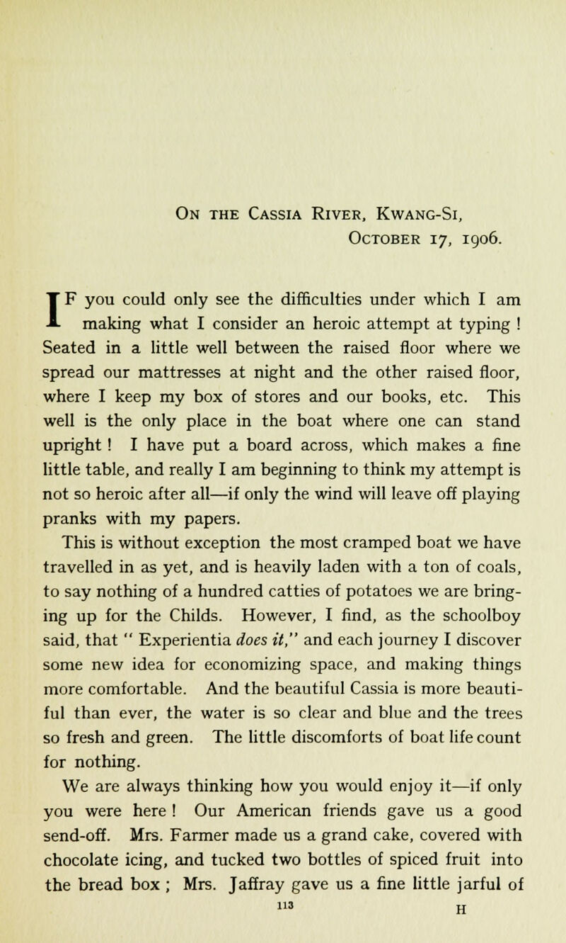 On the Cassia River, Kwang-Si, October 17, 1906. IF you could only see the difficulties under which I am making what I consider an heroic attempt at typing ! Seated in a little well between the raised floor where we spread our mattresses at night and the other raised floor, where I keep my box of stores and our books, etc. This well is the only place in the boat where one can stand upright ! I have put a board across, which makes a fine little table, and really I am beginning to think my attempt is not so heroic after all—if only the wind will leave off playing pranks with my papers. This is without exception the most cramped boat we have travelled in as yet, and is heavily laden with a ton of coals, to say nothing of a hundred catties of potatoes we are bring- ing up for the Childs. However, I find, as the schoolboy said, that  Experientia does it, and each journey I discover some new idea for economizing space, and making things more comfortable. And the beautiful Cassia is more beauti- ful than ever, the water is so clear and blue and the trees so fresh and green. The little discomforts of boat life count for nothing. We are always thinking how you would enjoy it—if only you were here ! Our American friends gave us a good send-off. Mrs. Farmer made us a grand cake, covered with chocolate icing, and tucked two bottles of spiced fruit into the bread box ; Mrs. Jaffray gave us a fine little jarful of