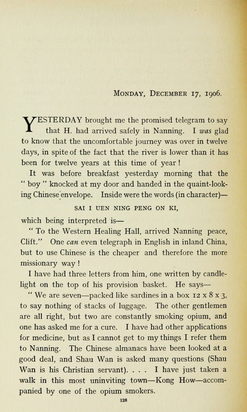 Monday, December 17, 1906. YESTERDAY brought me the promised telegram to say that H. had arrived safely in Nanning. I was glad to know that the uncomfortable journey was over in twelve days, in spite of the fact that the river is lower than it has been for twelve years at this time of year ! It was before breakfast yesterday morning that the  boy  knocked at my door and handed in the quaint-look- ing Chinese envelope. Inside were the words (in character)— SAI I UEN NING PENG ON KI, which being interpreted is—  To the Western Healing Hall, arrived Nanning peace, Gift. One can even telegraph in English in inland China, but to use Chinese is the cheaper and therefore the more missionary way ! I have had three letters from him, one written by candle- light on the top of his provision basket. He says—  We are seven—packed like sardines in a box 12 x 8 x 3, to say nothing of stacks of luggage. The other gentlemen are all right, but two are constantly smoking opium, and one has asked me for a cure. I have had other applications for medicine, but as I cannot get to my things I refer them to Nanning. The Chinese almanacs have been looked at a good deal, and Shau Wan is asked many questions (Shau Wan is his Christian servant). ... I have just taken a walk in this most uninviting town—Kong How—accom- panied by one of the opium smokers.