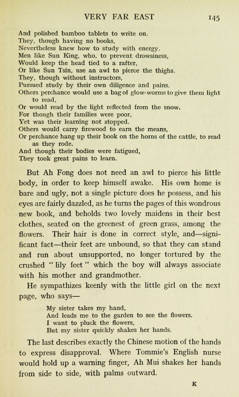 And polished bamboo tablets to write on. They, though having no books. Nevertheless knew how to study with energy. Men like Sun King, who, to prevent drowsiness. Would keep the head tied to a rafter, Or like Sun Tsin, use an awl to pierce the thighs. They, though without instructors, Pursued study by their own diligence and pains. Others perchance would use a bag of glow-worms to give them light to read, Or would read by the light reflected from the snow. For though their families were poor, Yet was their learning not stopped. Others would carry firewood to earn the means, Or perchance hang up their book on the horns of the cattle, to read as they rode. And though their bodies were fatigued. They took great pains to learn. But Ah Fong does not need an awl to pierce his little body, in order to keep himself awake. His own home is bare and ugly, not a single picture does he possess, and his eyes are fairly dazzled, as he turns the pages of this wondrous new book, and beholds two lovely maidens in their best clothes, seated on the greenest of green grass, among the flowers. Their hair is done in correct style, and—signi- ficant fact—their feet are unbound, so that they can stand and run about unsupported, no longer tortured by the crushed  lily feet  which the boy will always associate with his mother and grandmother. He sympathizes keenly with the little girl on the next page, who says— My sister takes my hand, And leads me to the garden to see the flowers. I want to pluck the flowers, But my sister quickly shakes her hands. The last describes exactly the Chinese motion of the hands to express disapproval. Where Tommie's English nurse would hold up a warning finger, Ah Mui shakes her hands from side to side, with palms outward. K