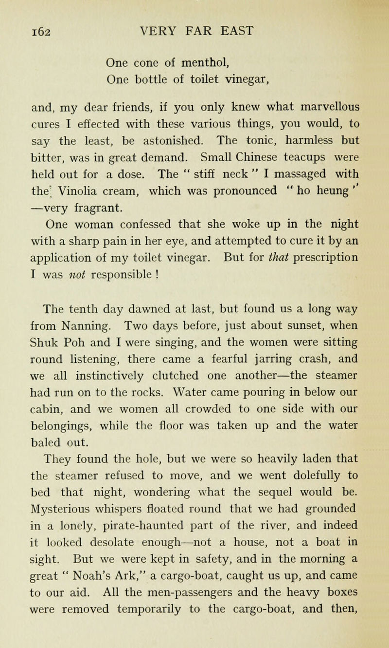 One cone of menthol, One bottle of toilet vinegar, and, my dear friends, if you only knew what marvellous cures I effected with these various things, you would, to say the least, be astonished. The tonic, harmless but bitter, was in great demand. Small Chinese teacups were held out for a dose. The  stiff neck  I massaged with the' Vinolia cream, which was pronounced  ho heung ' —very fragrant. One woman confessed that she woke up in the night with a sharp pain in her eye, and attempted to cure it by an application of my toilet vinegar. But for that prescription I was not responsible ! The tenth day dawned at last, but found us a long way from Nanning. Two days before, just about sunset, when Shuk Poh and I were singing, and the women were sitting round listening, there came a fearful jarring crash, and we all instinctively clutched one another—the steamer had run on to the rocks. Water came pouring in below our cabin, and we women all crowded to one side with our belongings, while the floor was taken up and the water baled out. They found the hole, but we were so heavily laden that the steamer refused to move, and we went dolefully to bed that night, wondering what the sequel would be. Mysterious whispers floated round that we had grounded in a lonely, pirate-haunted part of the river, and indeed it looked desolate enough—not a house, not a boat in sight. But we were kept in safety, and in the morning a great  Noah's Ark, a cargo-boat, caught us up, and came to our aid. All the men-passengers and the heavy boxes were removed temporarily to the cargo-boat, and then,