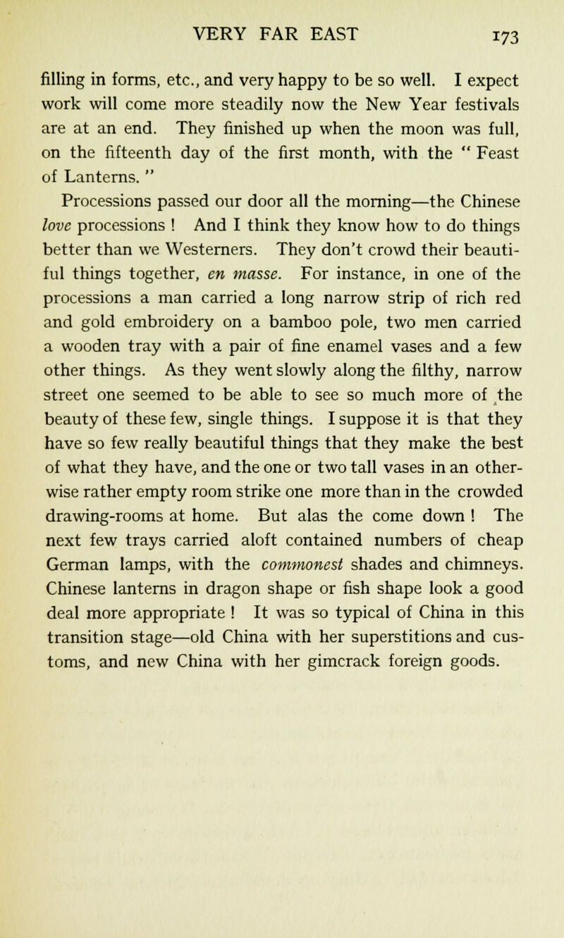 filling in forms, etc., and very happy to be so well. I expect work will come more steadily now the New Year festivals are at an end. They finished up when the moon was full, on the fifteenth day of the first month, with the  Feast of Lanterns.  Processions passed our door all the morning—the Chinese love processions ! And I think they know how to do things better than we Westerners. They don't crowd their beauti- ful things together, en masse. For instance, in one of the processions a man carried a long narrow strip of rich red and gold embroidery on a bamboo pole, two men carried a wooden tray with a pair of fine enamel vases and a few other things. As they went slowly along the filthy, narrow street one seemed to be able to see so much more of the beauty of these few, single things. I suppose it is that they have so few really beautiful things that they make the best of what they have, and the one or two tall vases in an other- wise rather empty room strike one more than in the crowded drawing-rooms at home. But alas the come down ! The next few trays carried aloft contained numbers of cheap German lamps, with the comynonest shades and chimneys. Chinese lanterns in dragon shape or fish shape look a good deal more appropriate ! It was so typical of China in this transition stage—old China with her superstitions and cus- toms, and new China with her gimcrack foreign goods.