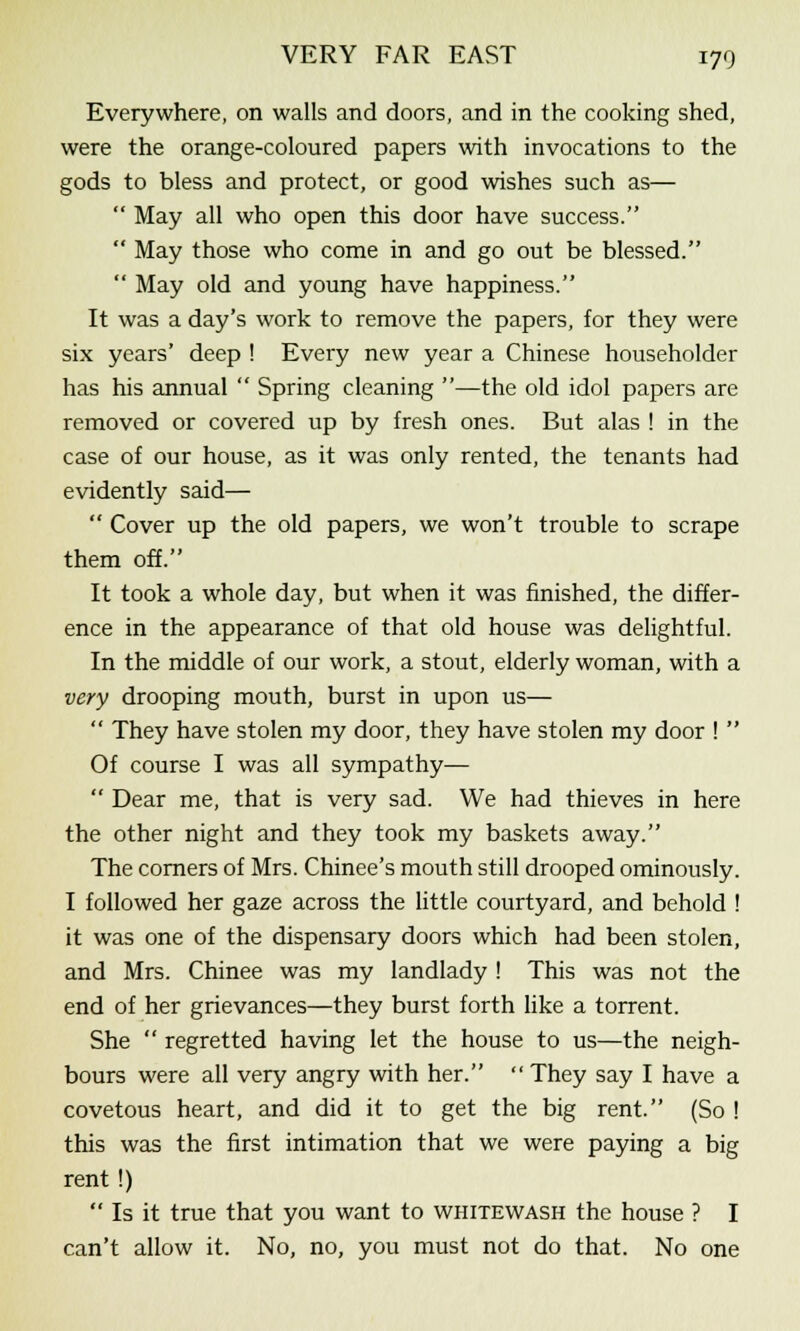 Everywhere, on walls and doors, and in the cooking shed, were the orange-coloured papers with invocations to the gods to bless and protect, or good wishes such as—  May all who open this door have success.  May those who come in and go out be blessed.  May old and young have happiness. It was a day's work to remove the papers, for they were six years' deep ! Every new year a Chinese householder has his annual  Spring cleaning —the old idol papers are removed or covered up by fresh ones. But alas ! in the case of our house, as it was only rented, the tenants had evidently said—  Cover up the old papers, we won't trouble to scrape them off. It took a whole day, but when it was finished, the differ- ence in the appearance of that old house was delightful. In the middle of our work, a stout, elderly woman, with a very drooping mouth, burst in upon us—  They have stolen my door, they have stolen my door !  Of course I was all sympathy—  Dear me, that is very sad. We had thieves in here the other night and they took my baskets away. The corners of Mrs. Chinee's mouth still drooped ominously. I followed her gaze across the little courtyard, and behold ! it was one of the dispensary doors which had been stolen, and Mrs. Chinee was my landlady ! This was not the end of her grievances—they burst forth like a torrent. She  regretted having let the house to us—the neigh- bours were all very angry with her.  They say I have a covetous heart, and did it to get the big rent. (So ! this was the first intimation that we were paying a big rent!)  Is it true that you want to whitewash the house ? I can't allow it. No, no, you must not do that. No one