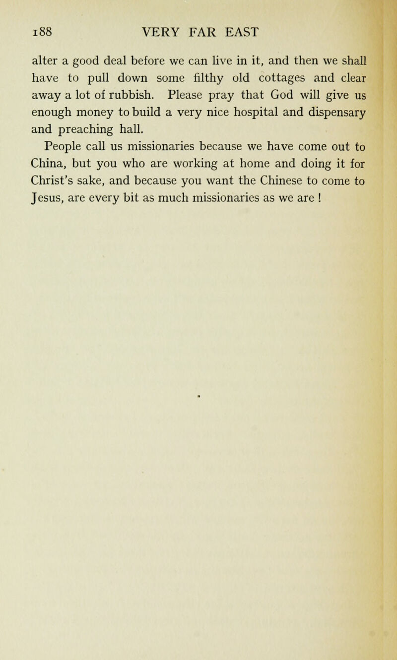 alter a good deal before we can live in it, and then we shall have to pull down some filthy old cottages and clear away a lot of rubbish. Please pray that God will give us enough money to build a very nice hospital and dispensary and preaching hall. People call us missionaries because we have come out to China, but you who are working at home and doing it for Christ's sake, and because you want the Chinese to come to Jesus, are every bit as much missionaries as we are !