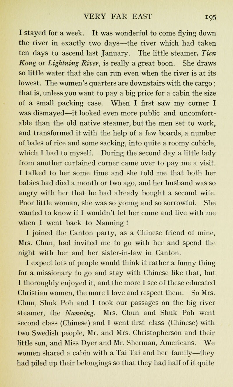 I stayed for a week. It was wonderful to come flying down the river in exactly two days—the river which had taken ten days to ascend last January. The little steamer, Tien Kong or Lightning River, is really a great boon. She draws so little water that she can run even when the river is at its lowest. The women's quarters are downstairs with the cargo ; that is, unless you want to pay a big price for a cabin the size of a small packing case. When I first saw my corner I was dismayed—it looked even more public and uncomfort- able than the old native steamer, but the men set to work, and transformed it with the help of a few boards, a number of bales of rice and some sacking, into quite a roomy cubicle, which I had to myself. During the second day a little lady from another curtained corner came over to pay me a visit. I talked to her some time and she told me that both her babies had died a month or two ago, and her husband was so angry with her that he had already bought a second wife. Poor little woman, she was so young and so sorrowful. She wanted to know if I wouldn't let her come and live with me when I went back to Nanning ! I joined the Canton party, as a Chinese friend of mine, Mrs. Chun, had invited me to go with her and spend the night with her and her sister-in-law in Canton. I expect lots of people would think it rather a funny thing for a missionary to go and stay with Chinese like that, but I thoroughly enjoyed it, and the more I see of these educated Christian women, the more I love and respect them. So Mrs. Chun, Shuk Poh and I took our passages on the big river steamer, the Nanning. Mrs. Chun and Shuk Poh went second class (Chinese) and I went first class (Chinese) with two Swedish people, Mr. and Mrs. Christopherson and their little son, and Miss Dyer and Mr. Sherman, Americans. We women shared a cabin with a Tai Tai and her family—they had piled up their belongings so that they had half of it quite