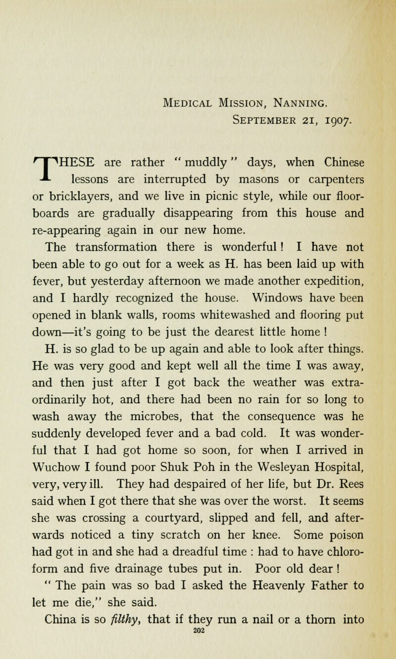 Medical Mission, Nanning. September 21, 1907. THESE are rather  muddly days, when Chinese lessons are interrupted by masons or carpenters or bricklayers, and we live in picnic style, while our floor- boards are gradually disappearing from this house and re-appearing again in our new home. The transformation there is wonderful ! I have not been able to go out for a week as H. has been laid up with fever, but yesterday afternoon we made another expedition, and I hardly recognized the house. Windows have been opened in blank walls, rooms whitewashed and flooring put down—it's going to be just the dearest little home ! H. is so glad to be up again and able to look after things. He was very good and kept well all the time I was away, and then just after I got back the weather was extra- ordinarily hot, and there had been no rain for so long to wash away the microbes, that the consequence was he suddenly developed fever and a bad cold. It was wonder- ful that I had got home so soon, for when I arrived in Wuchow I found poor Shuk Poh in the Wesleyan Hospital, very, very ill. They had despaired of her life, but Dr. Rees said when I got there that she was over the worst. It seems she was crossing a courtyard, slipped and fell, and after- wards noticed a tiny scratch on her knee. Some poison had got in and she had a dreadful time : had to have chloro- form and five drainage tubes put in. Poor old dear !  The pain was so bad I asked the Heavenly Father to let me die, she said. China is so filthy, that if they run a nail or a thorn into