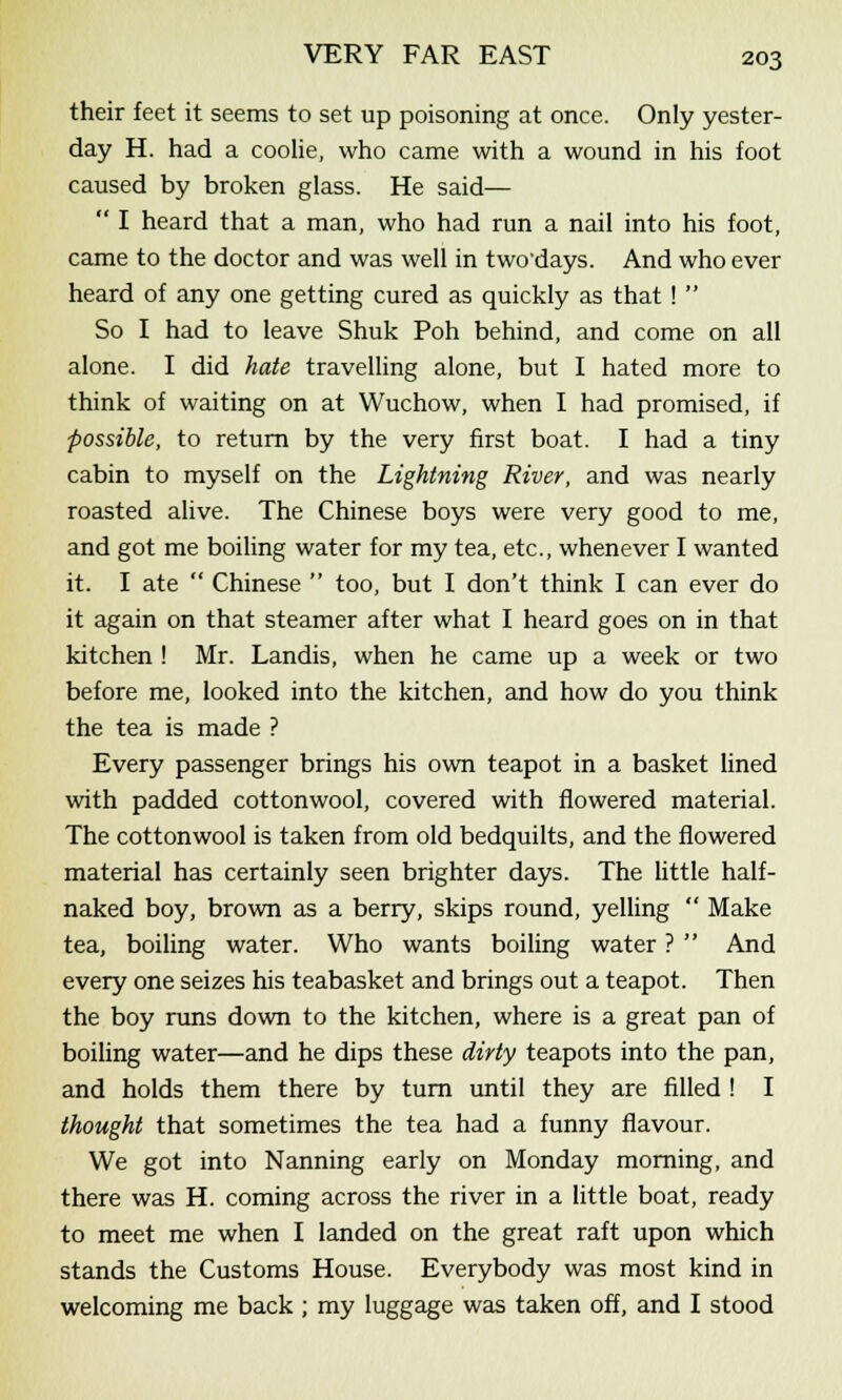 their feet it seems to set up poisoning at once. Only yester- day H. had a coolie, who came with a wound in his foot caused by broken glass. He said—  I heard that a man, who had run a nail into his foot, came to the doctor and was well in two days. And who ever heard of any one getting cured as quickly as that !  So I had to leave Shuk Poh behind, and come on all alone. I did hate travelling alone, but I hated more to think of waiting on at Wuchow, when I had promised, if ■possible, to return by the very first boat. I had a tiny cabin to myself on the Lightning River, and was nearly roasted alive. The Chinese boys were very good to me, and got me boiling water for my tea, etc., whenever I wanted it. I ate  Chinese  too, but I don't think I can ever do it again on that steamer after what I heard goes on in that kitchen ! Mr. Landis, when he came up a week or two before me, looked into the kitchen, and how do you think the tea is made ? Every passenger brings his own teapot in a basket lined with padded cottonwool, covered with flowered material. The cottonwool is taken from old bedquilts, and the flowered material has certainly seen brighter days. The little half- naked boy, brown as a berry, skips round, yelling  Make tea, boiling water. Who wants boiling water ?  And every one seizes his teabasket and brings out a teapot. Then the boy runs down to the kitchen, where is a great pan of boiling water—and he dips these dirty teapots into the pan, and holds them there by turn until they are filled ! I thought that sometimes the tea had a funny flavour. We got into Nanning early on Monday morning, and there was H. coming across the river in a little boat, ready to meet me when I landed on the great raft upon which stands the Customs House. Everybody was most kind in welcoming me back ; my luggage was taken off, and I stood