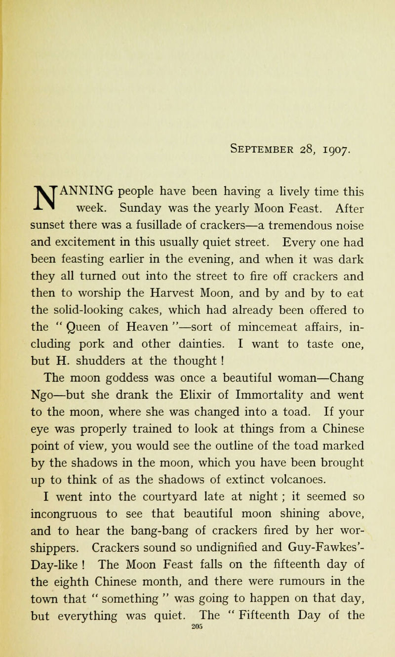 September 28, 1907. NANNING people have been having a lively time this week. Sunday was the yearly Moon Feast. After sunset there was a fusillade of crackers—a tremendous noise and excitement in this usually quiet street. Every one had been feasting earlier in the evening, and when it was dark they all turned out into the street to fire off crackers and then to worship the Harvest Moon, and by and by to eat the solid-looking cakes, which had already been offered to the  Queen of Heaven —sort of mincemeat affairs, in- cluding pork and other dainties. I want to taste one, but H. shudders at the thought ! The moon goddess was once a beautiful woman—Chang Ngo—but she drank the Elixir of Immortality and went to the moon, where she was changed into a toad. If your eye was properly trained to look at things from a Chinese point of view, you would see the outline of the toad marked by the shadows in the moon, which you have been brought up to think of as the shadows of extinct volcanoes. I went into the courtyard late at night; it seemed so incongruous to see that beautiful moon shining above, and to hear the bang-bang of crackers fired by her wor- shippers. Crackers sound so undignified and Guy-Fawkes'- Day-like ! The Moon Feast falls on the fifteenth day of the eighth Chinese month, and there were rumours in the town that  something  was going to happen on that day, but everything was quiet. The  Fifteenth Day of the