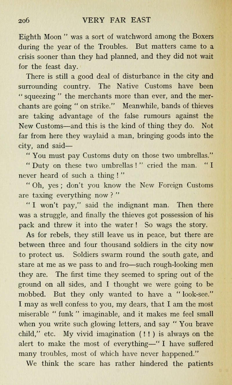 Eighth Moon  was a sort of watchword among the Boxers during the year of the Troubles. But matters came to a crisis sooner than they had planned, and they did not wait for the feast day. There is still a good deal of disturbance in the city and surrounding country. The Native Customs have been  squeezing  the merchants more than ever, and the mer- chants are going  on strike. Meanwhile, bands of thieves are taking advantage of the false rumours against the New Customs—and this is the kind of thing they do. Not far from here they waylaid a man, bringing goods into the city, and said—  You must pay Customs duty on those two umbrellas.  Duty on these two umbrellas !  cried the man.  I never heard of such a thing !   Oh, yes ; don't you know the New Foreign Customs are taxing everything now ?   I won't pay, said the indignant man. Then there was a struggle, and finally the thieves got possession of his pack and threw it into the water ! So wags the story. As for rebels, they still leave us in peace, but there are between three and four thousand soldiers in the city now to protect us. Soldiers swarm round the south gate, and stare at me as we pass to and fro—such rough-looking men they are. The first time they seemed to spring out of the ground on all sides, and I thought we were going to be mobbed. But they only wanted to have a  look-see. I may as well confess to you, my dears, that I am the most miserable  funk  imaginable, and it makes me feel small when you write such glowing letters, and say  You brave child, etc. My vivid imagination (! ! ) is always on the alert to make the most of everything— I have suffered many troubles, most of which have never happened. We think the scare has rather hindered the patients