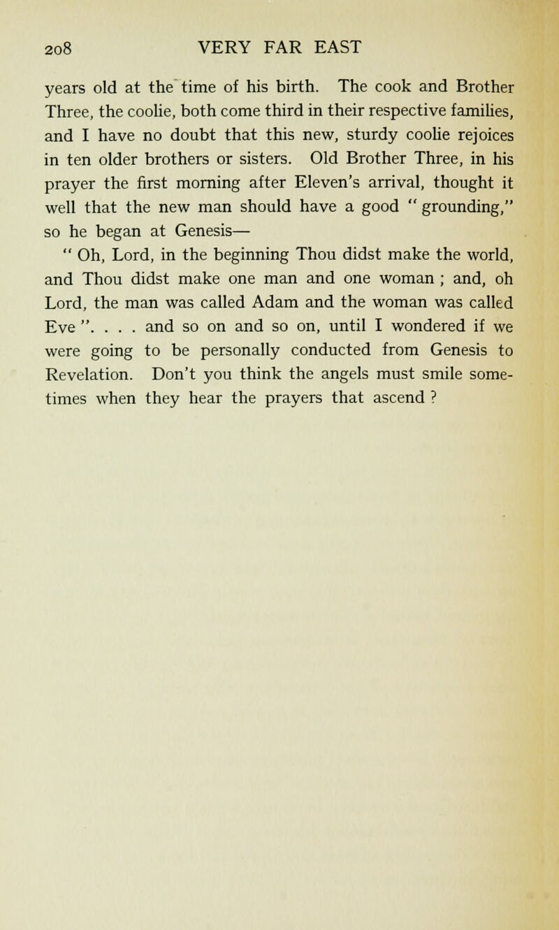years old at the time of his birth. The cook and Brother Three, the coolie, both come third in their respective families, and I have no doubt that this new, sturdy coolie rejoices in ten older brothers or sisters. Old Brother Three, in his prayer the first morning after Eleven's arrival, thought it well that the new man should have a good  grounding, so he began at Genesis—  Oh, Lord, in the beginning Thou didst make the world, and Thou didst make one man and one woman ; and, oh Lord, the man was called Adam and the woman was called Eve . . . . and so on and so on, until I wondered if we were going to be personally conducted from Genesis to Revelation. Don't you think the angels must smile some- times when they hear the prayers that ascend ?