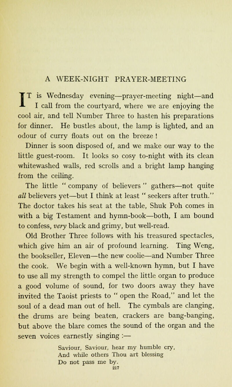 A WEEK-NIGHT PRAYER-MEETING IT is Wednesday evening—prayer-meeting night—and I call from the courtyard, where we are enjoying the cool air, and tell Number Three to hasten his preparations for dinner. He bustles about, the lamp is lighted, and an odour of curry floats out on the breeze ! Dinner is soon disposed of, and we make our way to the little guest-room. It looks so cosy to-night with its clean whitewashed walls, red scrolls and a bright lamp hanging from the ceiling. The little  company of believers  gathers—not quite all believers yet—but I think at least  seekers after truth. The doctor takes his seat at the table, Shuk Poh comes in with a big Testament and hymn-book—both, I am bound to confess, very black and grimy, but well-read. Old Brother Three follows with his treasured spectacles, which give him an air of profound learning. Ting Weng, the bookseller, Eleven—the new coolie—and Number Three the cook. We begin with a well-known hymn, but I have to use all my strength to compel the little organ to produce a good volume of sound, for two doors away they have invited the Taoist priests to  open the Road, and let the soul of a dead man out of hell. The cymbals are clanging, the drums are being beaten, crackers are bang-banging, but above the blare comes the sound of the organ and the seven voices earnestly singing :— Saviour, Saviour, hear my humble cry, And while others Thou art blessing Do not pass me by.