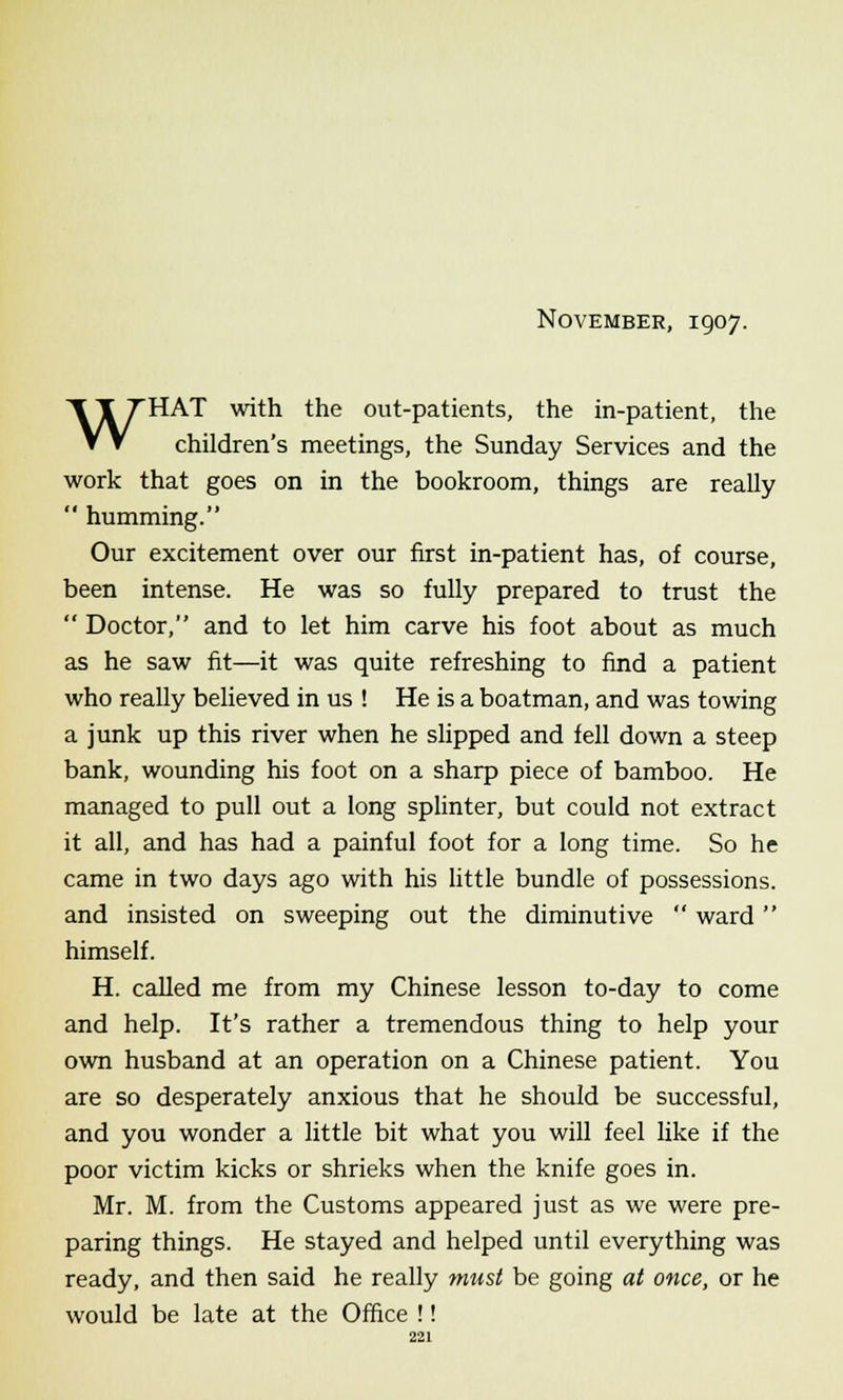 November, 1907. WHAT with the out-patients, the in-patient, the children's meetings, the Sunday Services and the work that goes on in the bookroom, things are really  humming. Our excitement over our first in-patient has, of course, been intense. He was so fully prepared to trust the  Doctor, and to let him carve his foot about as much as he saw fit—it was quite refreshing to find a patient who really believed in us ! He is a boatman, and was towing a junk up this river when he slipped and fell down a steep bank, wounding his foot on a sharp piece of bamboo. He managed to pull out a long splinter, but could not extract it all, and has had a painful foot for a long time. So he came in two days ago with his little bundle of possessions. and insisted on sweeping out the diminutive  ward  himself. H. called me from my Chinese lesson to-day to come and help. It's rather a tremendous thing to help your own husband at an operation on a Chinese patient. You are so desperately anxious that he should be successful, and you wonder a little bit what you will feel like if the poor victim kicks or shrieks when the knife goes in. Mr. M. from the Customs appeared just as we were pre- paring things. He stayed and helped until everything was ready, and then said he really must be going at once, or he would be late at the Office !!