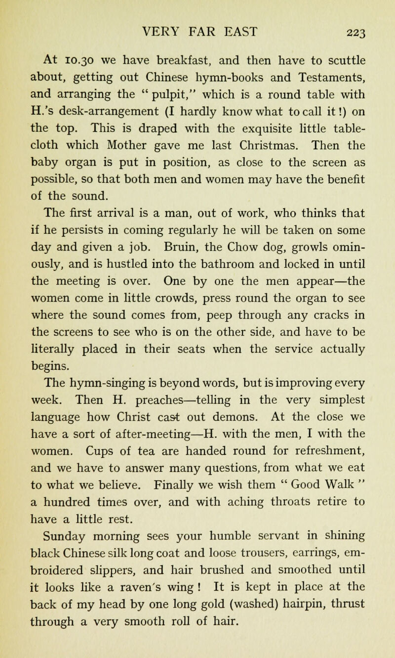 At 10.30 we have breakfast, and then have to scuttle about, getting out Chinese hymn-books and Testaments, and arranging the  pulpit, which is a round table with H.'s desk-arrangement (I hardly know what to call it!) on the top. This is draped with the exquisite little table- cloth which Mother gave me last Christmas. Then the baby organ is put in position, as close to the screen as possible, so that both men and women may have the benefit of the sound. The first arrival is a man, out of work, who thinks that if he persists in coming regularly he will be taken on some day and given a job. Bruin, the Chow dog, growls omin- ously, and is hustled into the bathroom and locked in until the meeting is over. One by one the men appear—the women come in little crowds, press round the organ to see where the sound comes from, peep through any cracks in the screens to see who is on the other side, and have to be literally placed in their seats when the service actually begins. The hymn-singing is beyond words, but is improving every week. Then H. preaches—telling in the very simplest language how Christ cast out demons. At the close we have a sort of after-meeting—H. with the men, I with the women. Cups of tea are handed round for refreshment, and we have to answer many questions, from what we eat to what we believe. Finally we wish them  Good Walk  a hundred times over, and with aching throats retire to have a little rest. Sunday morning sees your humble servant in shining black Chinese silk long coat and loose trousers, earrings, em- broidered slippers, and hair brushed and smoothed until it looks like a raven's wing ! It is kept in place at the back of my head by one long gold (washed) hairpin, thrust through a very smooth roll of hair.