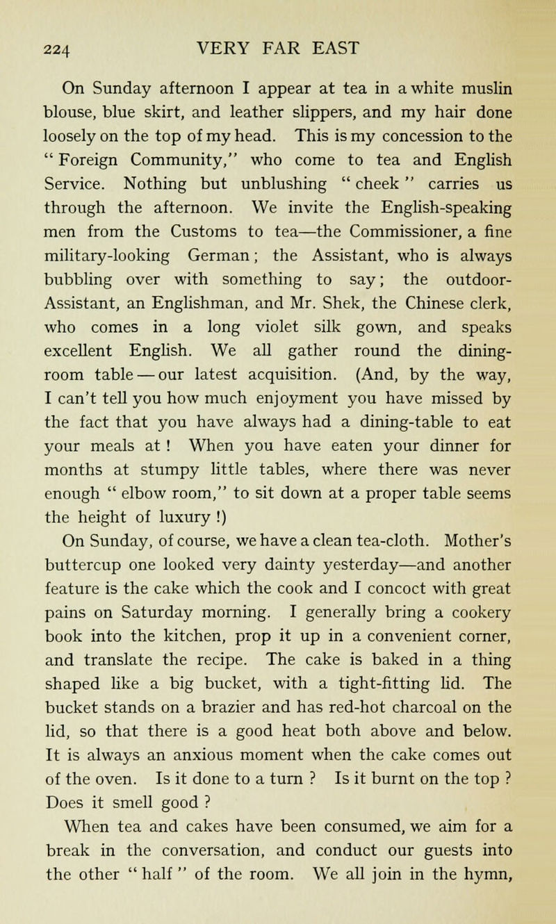 On Sunday afternoon I appear at tea in a white muslin blouse, blue skirt, and leather slippers, and my hair done loosely on the top of my head. This is my concession to the Foreign Community, who come to tea and English Service. Nothing but unblushing cheek carries us through the afternoon. We invite the English-speaking men from the Customs to tea—the Commissioner, a fine military-looking German; the Assistant, who is always bubbling over with something to say; the outdoor- Assistant, an Englishman, and Mr. Shek, the Chinese clerk, who comes in a long violet silk gown, and speaks excellent English. We all gather round the dining- room table — our latest acquisition. (And, by the way, I can't tell you how much enjoyment you have missed by the fact that you have always had a dining-table to eat your meals at ! When you have eaten your dinner for months at stumpy little tables, where there was never enough elbow room, to sit down at a proper table seems the height of luxury !) On Sunday, of course, we have a clean tea-cloth. Mother's buttercup one looked very dainty yesterday—and another feature is the cake which the cook and I concoct with great pains on Saturday morning. I generally bring a cookery book into the kitchen, prop it up in a convenient corner, and translate the recipe. The cake is baked in a thing shaped like a big bucket, with a tight-fitting lid. The bucket stands on a brazier and has red-hot charcoal on the lid, so that there is a good heat both above and below. It is always an anxious moment when the cake comes out of the oven. Is it done to a turn ? Is it burnt on the top ? Does it smell good ? When tea and cakes have been consumed, we aim for a break in the conversation, and conduct our guests into the other half of the room. We all join in the hymn,