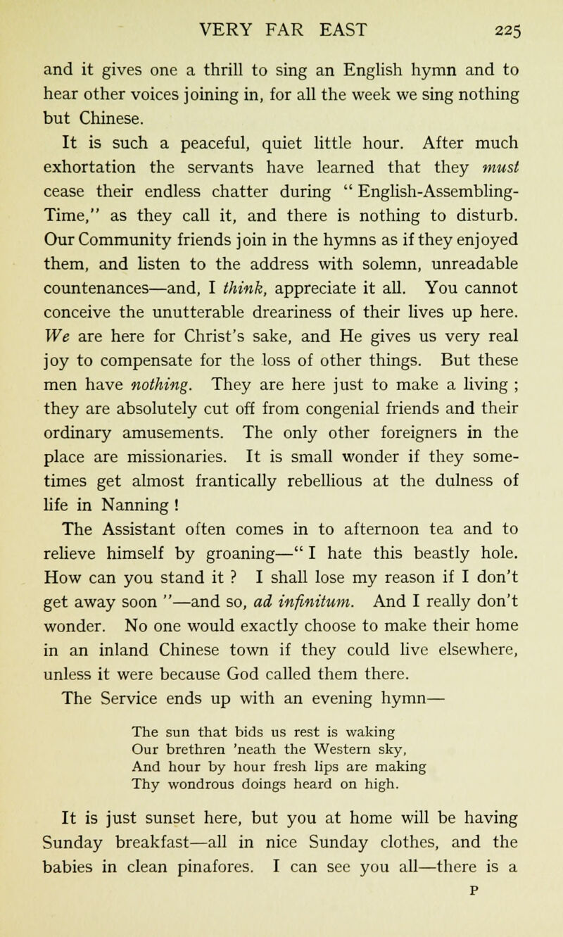and it gives one a thrill to sing an English hymn and to hear other voices joining in, for all the week we sing nothing but Chinese. It is such a peaceful, quiet little hour. After much exhortation the servants have learned that they must cease their endless chatter during English-Assembling- Time, as they call it, and there is nothing to disturb. Our Community friends join in the hymns as if they enjoyed them, and listen to the address with solemn, unreadable countenances—and, I think, appreciate it all. You cannot conceive the unutterable dreariness of their lives up here. We are here for Christ's sake, and He gives us very real joy to compensate for the loss of other things. But these men have nothing. They are here just to make a living ; they are absolutely cut off from congenial friends and their ordinary amusements. The only other foreigners in the place are missionaries. It is small wonder if they some- times get almost frantically rebellious at the dulness of life in Nanning ! The Assistant often comes in to afternoon tea and to relieve himself by groaning— I hate this beastly hole. How can you stand it ? I shall lose my reason if I don't get away soon —and so, ad infinitum. And I really don't wonder. No one would exactly choose to make their home in an inland Chinese town if they could live elsewhere, unless it were because God called them there. The Service ends up with an evening hymn— The sun that bids us rest is waking Our brethren 'neath the Western sky, And hour by hour fresh lips are making Thy wondrous doings heard on high. It is just sunset here, but you at home will be having Sunday breakfast—all in nice Sunday clothes, and the babies in clean pinafores. I can see you all—there is a p
