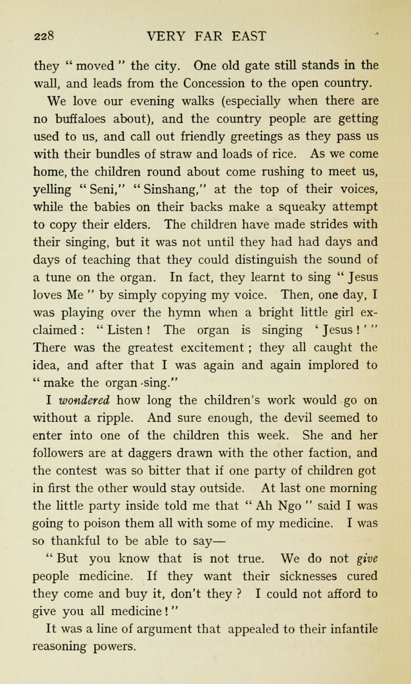 they moved the city. One old gate still stands in the wall, and leads from the Concession to the open country. We love our evening walks (especially when there are no buffaloes about), and the country people are getting used to us, and call out friendly greetings as they pass us with their bundles of straw and loads of rice. As we come home, the children round about come rushing to meet us, yelling Seni, Sinshang, at the top of their voices, while the babies on their backs make a squeaky attempt to copy their elders. The children have made strides with their singing, but it was not until they had had days and days of teaching that they could distinguish the sound of a tune on the organ. In fact, they learnt to sing Jesus loves Me by simply copying my voice. Then, one day, I was playing over the hymn when a bright little girl ex- claimed : Listen ! The organ is singing ' Jesus! ' There was the greatest excitement ; they all caught the idea, and after that I was again and again implored to make the organ -sing. I wondered how long the children's work would go on without a ripple. And sure enough, the devil seemed to enter into one of the children this week. She and her followers are at daggers drawn with the other faction, and the contest was so bitter that if one party of children got in first the other would stay outside. At last one morning the little party inside told me that Ah Ngo said I was going to poison them all with some of my medicine. I was so thankful to be able to say— But you know that is not true. We do not give people medicine. If they want their sicknesses cured they come and buy it, don't they ? I could not afford to give you all medicine! It was a line of argument that appealed to their infantile reasoning powers.