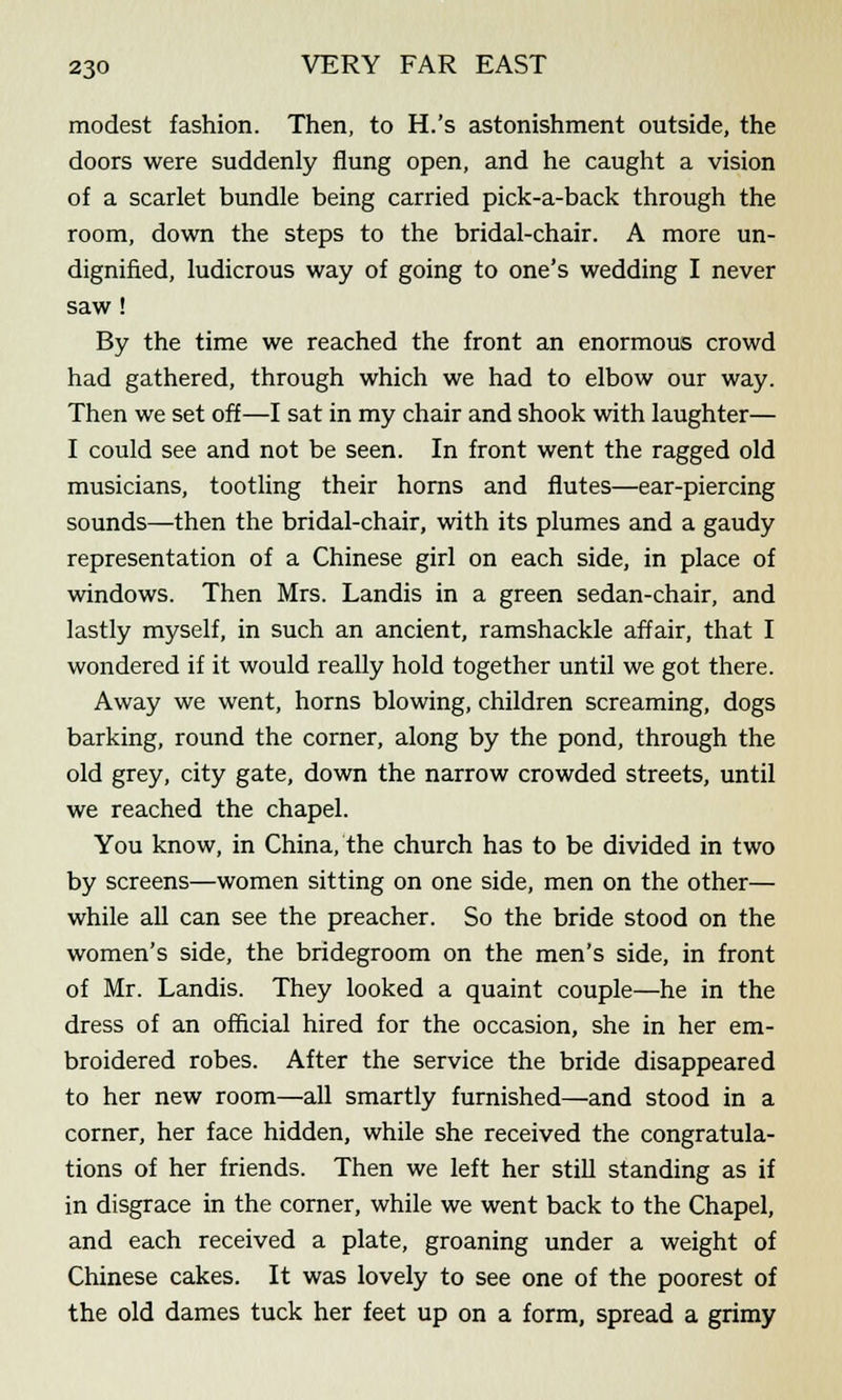 modest fashion. Then, to H.'s astonishment outside, the doors were suddenly flung open, and he caught a vision of a scarlet bundle being carried pick-a-back through the room, down the steps to the bridal-chair. A more un- dignified, ludicrous way of going to one's wedding I never saw ! By the time we reached the front an enormous crowd had gathered, through which we had to elbow our way. Then we set off—I sat in my chair and shook with laughter— I could see and not be seen. In front went the ragged old musicians, tootling their horns and flutes—ear-piercing sounds—then the bridal-chair, with its plumes and a gaudy representation of a Chinese girl on each side, in place of windows. Then Mrs. Landis in a green sedan-chair, and lastly myself, in such an ancient, ramshackle affair, that I wondered if it would really hold together until we got there. Away we went, horns blowing, children screaming, dogs barking, round the corner, along by the pond, through the old grey, city gate, down the narrow crowded streets, until we reached the chapel. You know, in China, the church has to be divided in two by screens—women sitting on one side, men on the other— while all can see the preacher. So the bride stood on the women's side, the bridegroom on the men's side, in front of Mr. Landis. They looked a quaint couple—he in the dress of an official hired for the occasion, she in her em- broidered robes. After the service the bride disappeared to her new room—all smartly furnished—and stood in a corner, her face hidden, while she received the congratula- tions of her friends. Then we left her still standing as if in disgrace in the corner, while we went back to the Chapel, and each received a plate, groaning under a weight of Chinese cakes. It was lovely to see one of the poorest of the old dames tuck her feet up on a form, spread a grimy