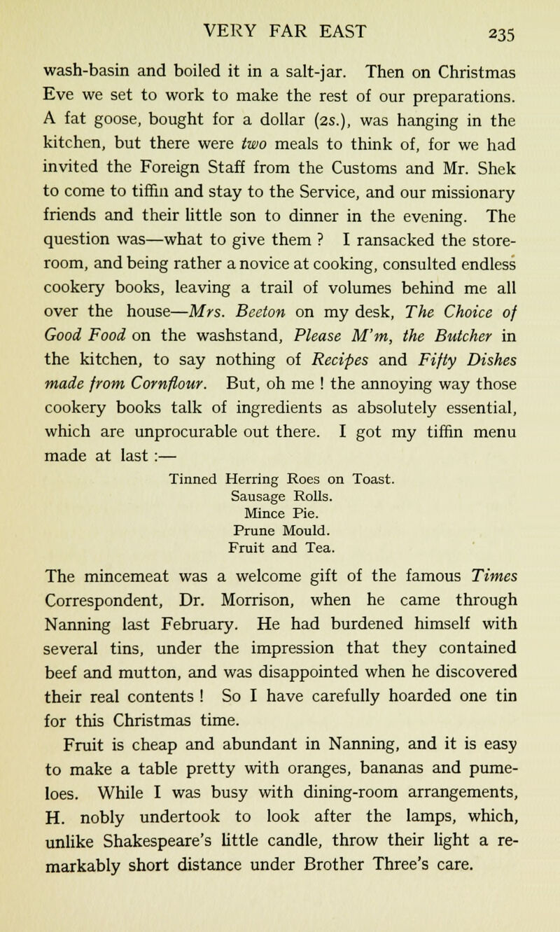 wash-basin and boiled it in a salt-jar. Then on Christmas Eve we set to work to make the rest of our preparations. A fat goose, bought for a dollar (2s.), was hanging in the kitchen, but there were two meals to think of, for we had invited the Foreign Staff from the Customs and Mr. Shek to come to tiffin and stay to the Service, and our missionary friends and their little son to dinner in the evening. The question was—what to give them ? I ransacked the store- room, and being rather a novice at cooking, consulted endless cookery books, leaving a trail of volumes behind me all over the house—Mrs. Beeton on my desk, The Choice of Good Food on the washstand, Please M'm, the Butcher in the kitchen, to say nothing of Recipes and Fifty Dishes made from Cornflour. But, oh me ! the annoying way those cookery books talk of ingredients as absolutely essential, which are unprocurable out there. I got my tiffin menu made at last :— Tinned Herring Roes on Toast. Sausage Rolls. Mince Pie. Prune Mould. Fruit and Tea. The mincemeat was a welcome gift of the famous Times Correspondent, Dr. Morrison, when he came through Nanning last February. He had burdened himself with several tins, under the impression that they contained beef and mutton, and was disappointed when he discovered their real contents ! So I have carefully hoarded one tin for this Christmas time. Fruit is cheap and abundant in Nanning, and it is easy to make a table pretty with oranges, bananas and pume- loes. While I was busy with dining-room arrangements, H. nobly undertook to look after the lamps, which, unlike Shakespeare's little candle, throw their light a re- markably short distance under Brother Three's care.