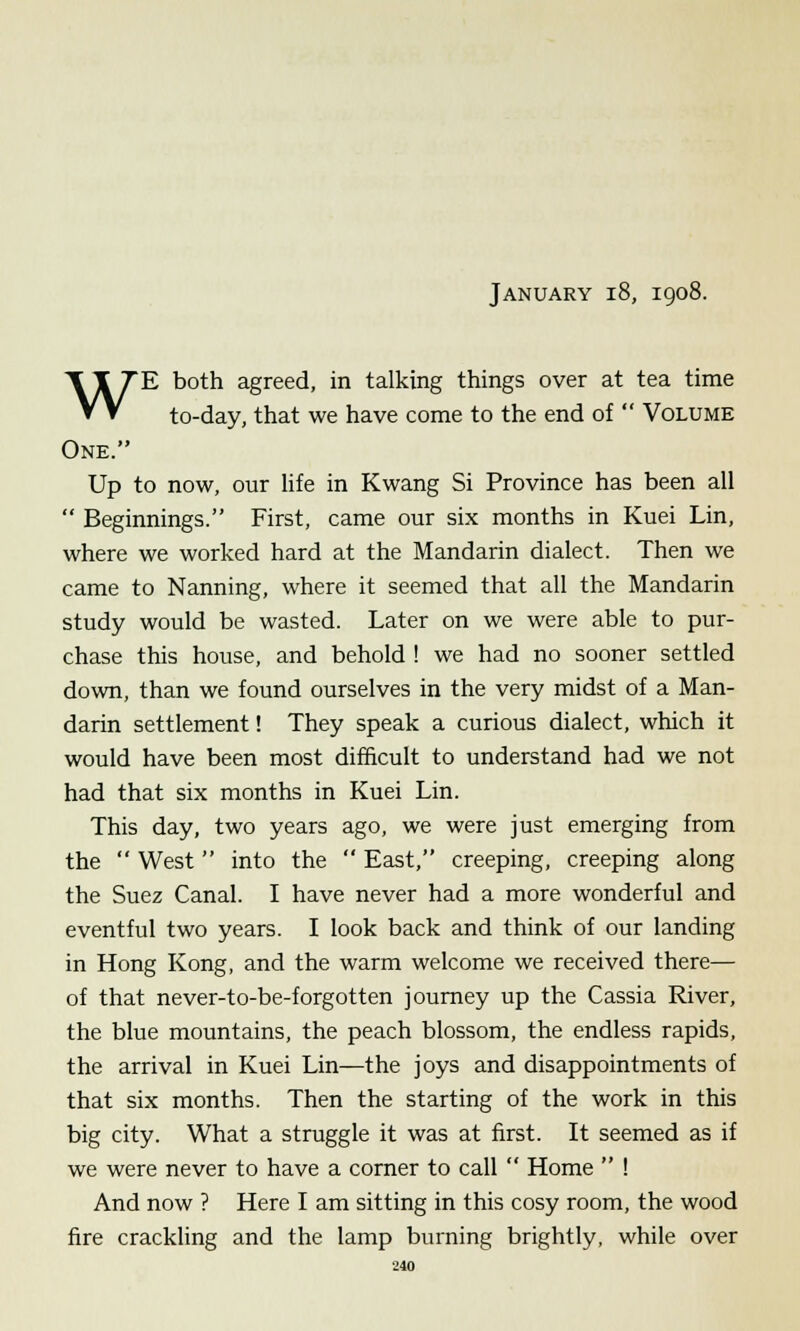 January 18, 1908. WE both agreed, in talking things over at tea time to-day, that we have come to the end of  Volume One. Up to now, our life in Kwang Si Province has been all  Beginnings. First, came our six months in Kuei Lin, where we worked hard at the Mandarin dialect. Then we came to Nanning, where it seemed that all the Mandarin study would be wasted. Later on we were able to pur- chase this house, and behold ! we had no sooner settled down, than we found ourselves in the very midst of a Man- darin settlement! They speak a curious dialect, which it would have been most difficult to understand had we not had that six months in Kuei Lin. This day, two years ago, we were just emerging from the  West  into the  East, creeping, creeping along the Suez Canal. I have never had a more wonderful and eventful two years. I look back and think of our landing in Hong Kong, and the warm welcome we received there— of that never-to-be-forgotten journey up the Cassia River, the blue mountains, the peach blossom, the endless rapids, the arrival in Kuei Lin—the joys and disappointments of that six months. Then the starting of the work in this big city. What a struggle it was at first. It seemed as if we were never to have a corner to call  Home  ! And now ? Here I am sitting in this cosy room, the wood fire crackling and the lamp burning brightly, while over