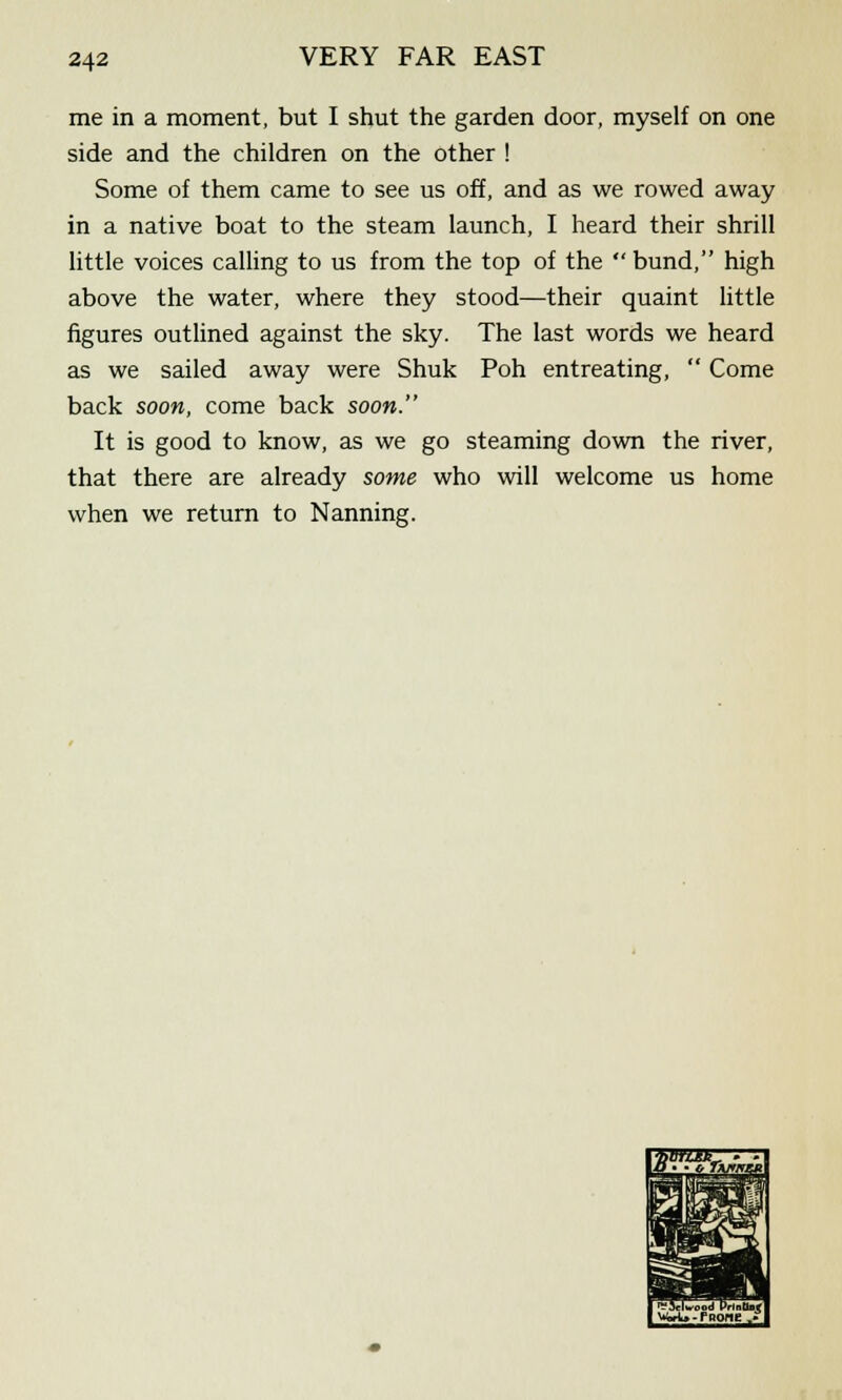 me in a moment, but I shut the garden door, myself on one side and the children on the other ! Some of them came to see us off, and as we rowed away in a native boat to the steam launch, I heard their shrill little voices calling to us from the top of the  bund, high above the water, where they stood—their quaint little figures outlined against the sky. The last words we heard as we sailed away were Shuk Poh entreating,  Come back soon, come back soon. It is good to know, as we go steaming down the river, that there are already some who will welcome us home when we return to Nanning.