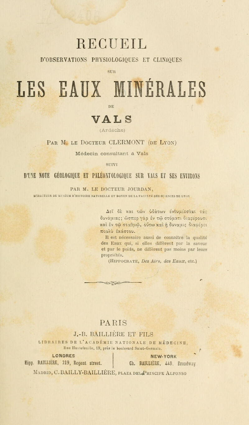 D'OBSERVATIONS PHYSIOLOGIQUES ET CLINIQUES SUR LES EADX MINÉRALES DE VALS (Ardèclie) Par M. le Docteur CLERMONT (de Lyon) Médecin consultant à Vais SUIVI DTNE NOTE GÉOLOGIQUE ET PALÉ0NT0L0G1QUË SUR VALS ET SES ENVIRONS PAR M. LE DOCTEUR JOURDAN, UÎRtCTELR DU KL'SHUM D'HISTOIRE NATURELLE ET DOYEN' DE L4 FACULTÉ DES SCIENCES DE LYON Ast ôè xott twv voàTwv évôuuisa'fm Ta; ôovàu,iaç; waTrsp yàp èv tu <jxô[j.aTr. Siaçê'pQUG-i xai sv tû ctx9li.6j, outw xcà r] S\jvx;j.'.; SiaçépEt Ttcu).ù ÉxâcToy. Il est nécessaire aussi de connaître la qualitd des Eaux qui, si elles diffèrent par la saveur et par le poids, ne diffèrent pas moins par leurs propriétés. (Hippograte, Des Airs, des Eaux, etc.) PARIS J.-B. BAILLIÈRE ET FILS LIBRAIRES DE L'ACADÉMIE NATIONALE DE MEDECINE, Rue iTautefeuille, 19, près le boulevard Saint-Germain. » LONDRES Hipp. BAILLIÈRE, 219, Régent street. NEW-YORK Ch. BAILLIÈRE, MO, Broadway Madrid, C. BAILLY-BAILLIÈRE, plaza dkl«Principe Alfonso