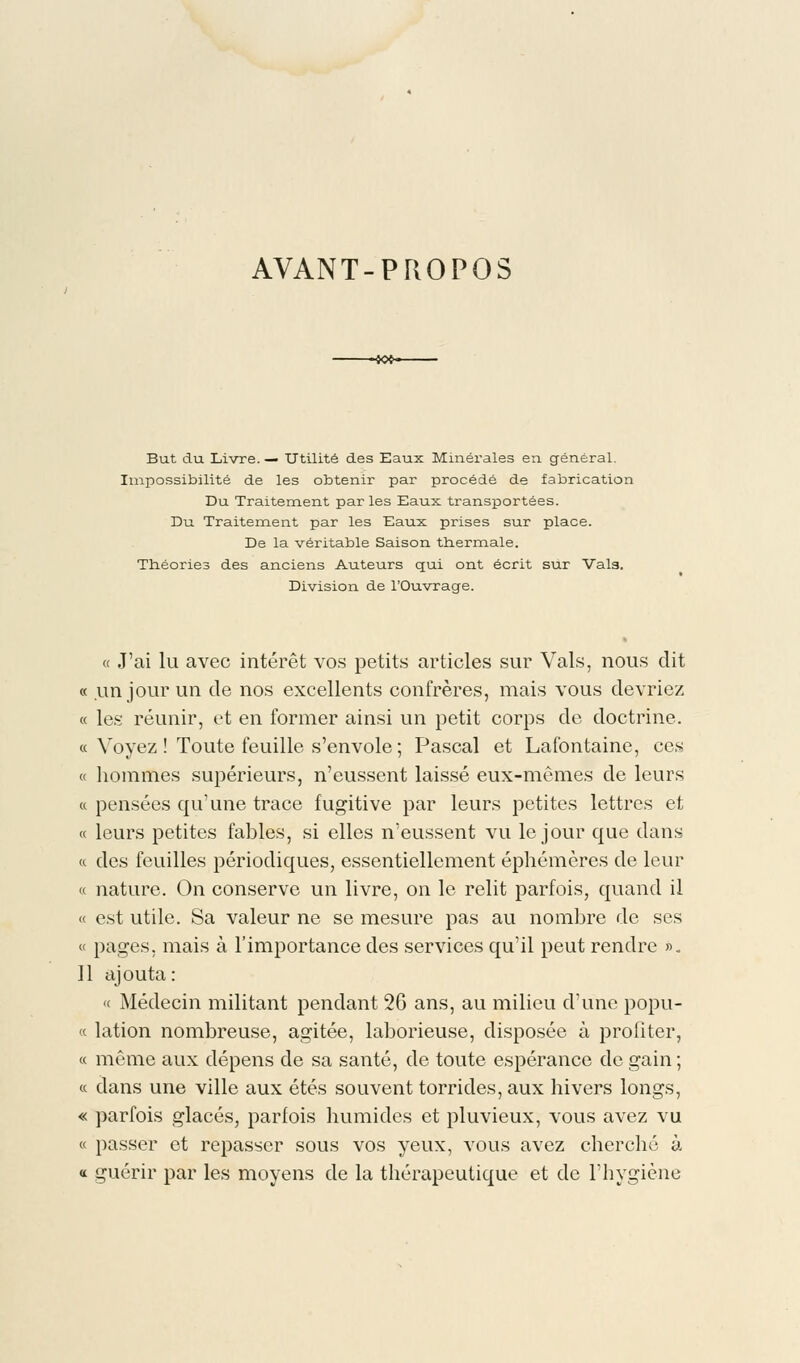 AVANT-PROPOS But du Livre. — Utilité des Eaux Minérales en général. Impossibilité de les obtenir par procédé de fabrication Du Traitement par les Eaux transportées. Du Traitement par les Eaux prises sur place. De la véritable Saison thermale. Théories des anciens Auteurs qui ont écrit sur Val9. Division de l'Ouvrage. « J'ai lu avec intérêt vos petits articles sur Vais, nous dit « un jour un de nos excellents confrères, mais vous devriez « les réunir, et en former ainsi un petit corps de doctrine. « Voyez ! Toute feuille s'envole ; Pascal et Lafontaine, ces « hommes supérieurs, n'eussent laissé eux-mêmes de leurs « pensées qu'une trace fugitive par leurs petites lettres et « leurs petites fables, si elles n'eussent vu le jour que dans « des feuilles périodiques, essentiellement éphémères de leur « nature. On conserve un livre, on le relit parfois, quand il « est utile. Sa valeur ne se mesure pas au nombre de ses « pages, mais à l'importance des services qu'il peut rendre ». 11 ajouta: « Médecin militant pendant 26 ans, au milieu d'une popu- «. lation nombreuse, agitée, laborieuse, disposée à profiter, « même aux dépens de sa santé, de toute espérance de gain ; « dans une ville aux étés souvent torrides, aux hivers longs, « parfois glacés, parfois humides et pluvieux, vous avez vu « passer et repasser sous vos yeux, vous avez cherché à « guérir par les moyens de la thérapeutique et de l'hygiène